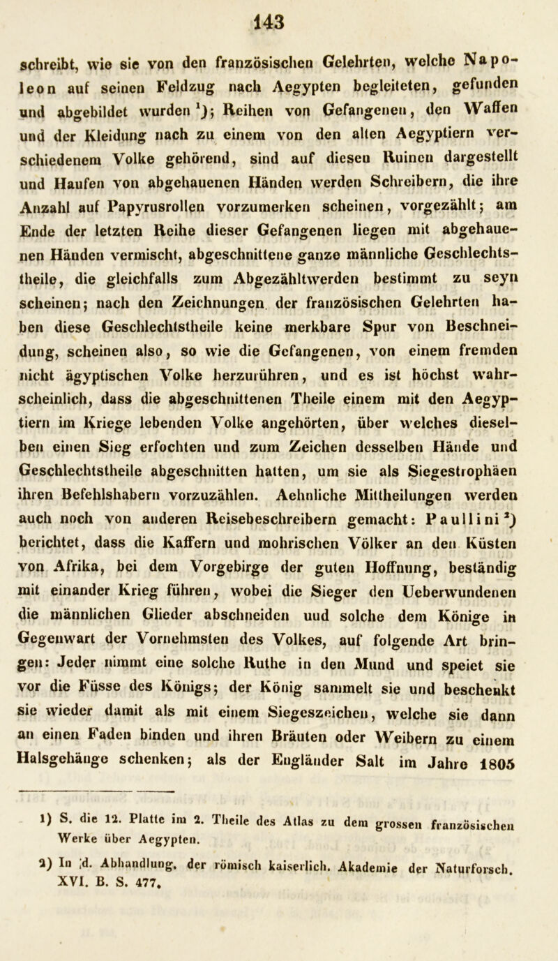 schreibt, wie sie von den französischen Gelehrten, welche Napo- leon auf seinen Feldzug nach Aegypten begleiteten, gefunden und abgebildet wurden1 2}; Reihen von Gefangenen, den Waffen und der Kleidung nach zu einem von den alten Aegyptiern ver- schiedenem Volke gehörend, sind auf dieseu Ruinen dargestellt und Haufen von abgehauenen Händen werden Schreibern, die ihre Anzahl auf Papyrusrollen vorzumerken scheinen, vorgezählt; am Ende der letzten Reihe dieser Gefangenen liegen mit abgehaue- nen Händen vermischt, abgeschnittene ganze männliche Geschlechts- theile, die gleichfalls zum Abgezähltwerden bestimmt zu seyn scheinen; nach den Zeichnungen, der französischen Gelehrten ha- ben diese Geschlechtstheile keine merkbare Spur von Beschnei- dung, scheinen also, so wie die Gefangenen, von einem fremden nicht ägyptischen Volke herzurühren, und es ist höchst wahr- scheinlich, dass die abgeschnittenen Theile einem mit den Aegyp- tiern im Kriege lebenden Volke angehörten, über welches diesel- ben einen Sieg erfochten und zum Zeichen desselben Hände und Geschlechtstheile abgeschnitten hatten, um sie als Siegestrophäen ihren Befehlshabern vorzuzählen. Aehnliche Mittheilungen werden auch noch von anderen Reisebeschreibern gemacht: Paullini*) berichtet, dass die Kaffern und mohrischen Völker an den Küsten von Afrika, bei dem Vorgebirge der guten Hoffnung, beständig mit einander Krieg führen, wobei die Sieger den Ueberwundenen die männlichen Glieder abschneiden und solche dem Könige in Gegenwart der Vornehmsten des Volkes, auf folgende Art brin- gen: Jeder nimmt eiue solche Ruthe in den Mund und speiet sie vor die Füsse des Königs; der König sammelt sie und beschenkt sie wieder damit als mit einem Siegeszeichen, welche sie dann an einen Faden binden und ihren Bräuten oder Weibern zu einem Halsgehänge schenken; als der Engländer Salt im Jahre 1805 1) S. die 12. Platte im 2. Theile des Atlas zu dem grossen französischen Werke über Aegypten. 2) In ;d. Abhandlung, der römisch kaiserlich. Akademie der Naturforsch. XVI. B. S. 477*