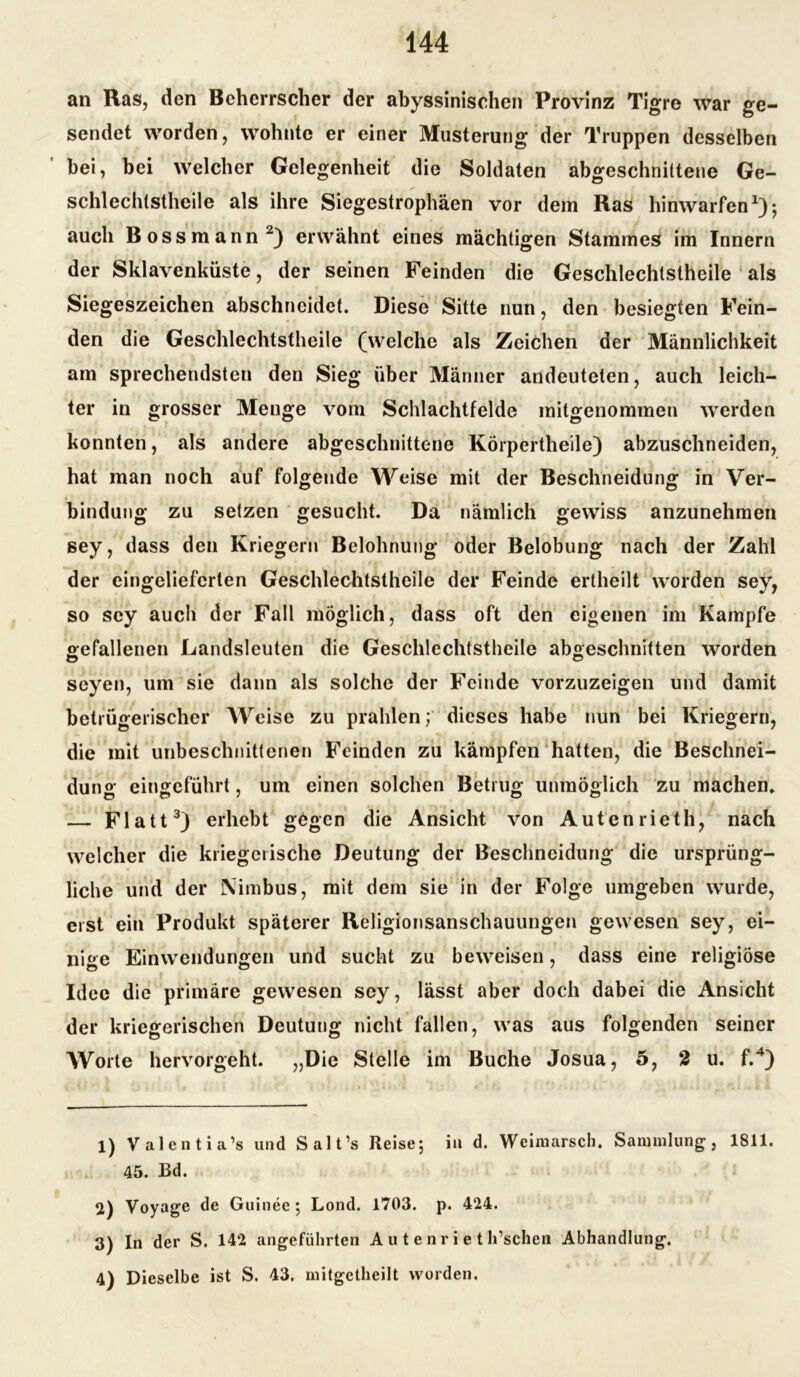 an Ras, den Beherrscher der abyssinischen Provinz Tigre war ge- sendet worden, wohnte er einer Musterung der Truppen desselben bei, bei welcher Gelegenheit die Soldaten abgeschnittene Ge- schlechtstheile als ihre Siegestrophäen vor dem Ras hinwarfen1); auch Bossmann2) erwähnt eines mächtigen Stammes im Innern der Sklavenküste, der seinen Feinden die Geschlechtstheile als Siegeszeichen abschneidet. Diese Sitte nun, den besiegten Fein- den die Geschlechtstheile (welche als Zeichen der Männlichkeit am sprechendsten den Sieg über Männer andeuteten, auch leich- ter in grosser Menge vom Schlachtfelde mitgenommen werden konnten, als andere abgeschnittene Körpertheile) abzuschneiden, hat man noch auf folgende Weise mit der Beschneidung in Ver- bindung zu setzen gesucht. Da nämlich gewiss anzunehmen sey, dass den Kriegern Belohnung oder Belobung nach der Zahl der eingeliefcrten Geschlechtstheile der Feinde ertheilt worden sey, so sey auch der Fall möglich, dass oft den eigenen im Kampfe gefallenen Landsleuten die Geschlechtstheile abgeschnitten worden seyen, um sie dann als solche der Feinde vorzuzeigen und damit betrügerischer Weise zu prahlen; dieses habe nun bei Kriegern, die mit unbeschnittenen Feinden zu kämpfen hatten, die Beschnei- dung eingeführt, um einen solchen Betrug unmöglich zu machen» — Flatt3) erhebt gögen die Ansicht von Autenrieth, nach welcher die kriegerische Deutung der Beschncidung die ursprüng- liche und der Nimbus, mit dem sie in der Folge umgeben wurde, erst ein Produkt späterer Religionsanschauungen gewesen sey, ei- nige Einwendungen und sucht zu beweisen, dass eine religiöse Idee die primäre gewesen sey, lässt aber doch dabei die Ansicht der kriegerischen Deutung nicht fallen, was aus folgenden seiner Worte hervorgeht. „Die Stelle im Buche Josua, 5, 2 u. f.4) 1) Valentia’s und Salt’s Reise; in d. Weimarsch. Sammlung, 1811. 45. Bd. 2) Voyage de Guinee ; Lond. 1703. p. 424. 3) In der S. 142 angeführten A u t e nr i e t h’schen Abhandlung. 4) Dieselbe ist S. 43. mitgetheilt worden.