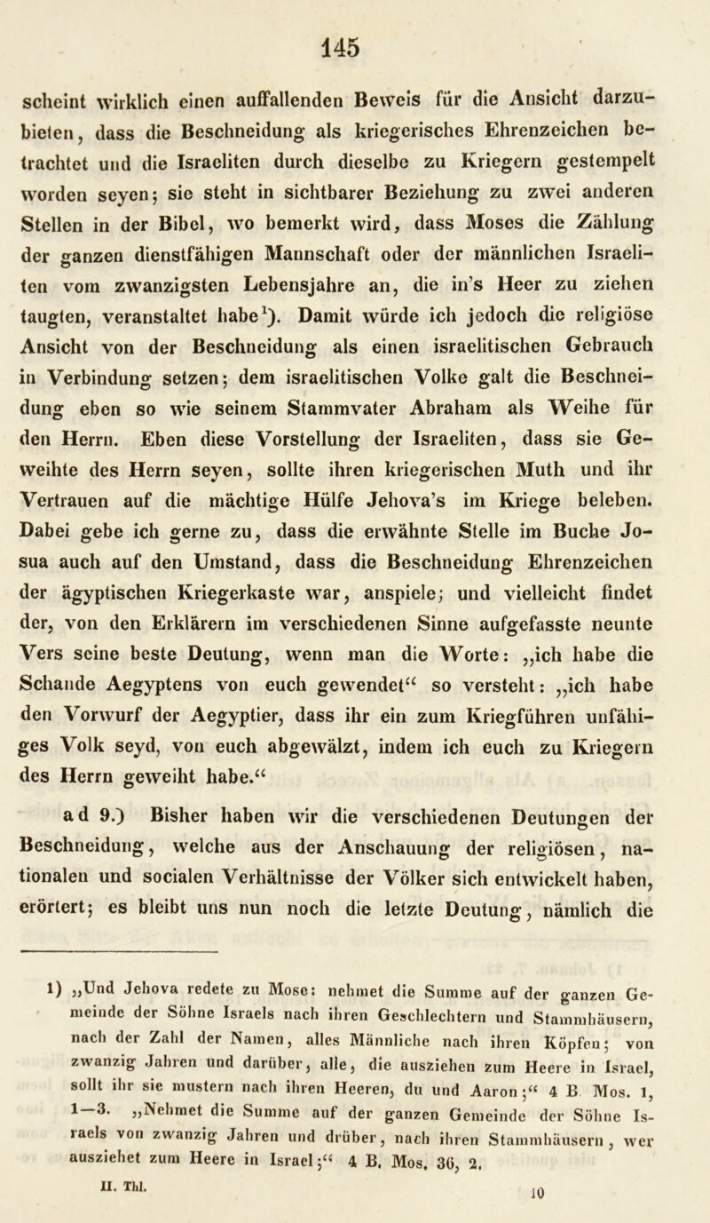 scheint wirklich einen auffallenden Beweis für die Ansicht darzu- bieten, dass die Beschneidung als kriegerisches Ehrenzeichen be- trachtet und die Israeliten durch dieselbe zu Kriegern gestempelt worden seyen; sie steht in sichtbarer Beziehung zu zwei anderen Stellen in der Bibel, wo bemerkt wird, dass Moses die Zählung der ganzen dienstfähigen Mannschaft oder der männlichen Israeli- ten vom zwanzigsten Lebensjahre an, die in’s Heer zu ziehen taugten, veranstaltet habe* 1). Damit würde ich jedoch die religiöse Ansicht von der Beschneidung als einen israelitischen Gebrauch in Verbindung setzen; dem israelitischen Volke galt die Beschnei- dung eben so wie seinem Stammvater Abraham als Weihe für den Herrn. Eben diese Vorstellung der Israeliten, dass sie Ge- weihte des Herrn seyen, sollte ihren kriegerischen Muth und ihr Vertrauen auf die mächtige Hülfe Jehova’s im Kriege beleben. Dabei gebe ich gerne zu, dass die erwähnte Stelle im Buche Jo- sua auch auf den Umstand, dass die Beschneidung Ehrenzeichen der ägyptischen Kriegerkaste war, anspiele; und vielleicht findet der, von den Erklärern im verschiedenen Sinne aufgefasste neunte Vers seine beste Deutung, wenn man die Worte: ,,ich habe die Schande Aegyptens von euch gewendet“ so versteht: ,,ich habe den Vorwurf der Aegyptier, dass ihr ein zum Kriegführen unfähi- ges Volk seyd, von euch abgewälzt, indem ich euch zu Kriegern des Herrn geweiht habe.“ a d 9.) Bisher haben wir die verschiedenen Deutungen der Beschneidung, welche aus der Anschauung der religiösen, na- tionalen und socialen Verhältnisse der Völker sich entwickelt haben, erörtert; es bleibt uns nun noch die letzte Deutung, nämlich die l) „Und Jehova redete zu Mose* nehmet die Summe auf der ganzen Ge- meinde der Söhne Israels nach ihren Geschlechtern und Stammhäusern, nach der Zahl der Hainen, alles IVIännliche nach ihren hopfen; von zwanzig Jahren und darüber, alle, die ausziehen zum Heere in Israel, sollt ihr sie mustern nach ihren Heeren, du und Aaron 4 B Mos. 1, 1 „Nehmet die Summe auf der ganzen Gemeinde der Söhne Is- raels von zwanzig Jahren und drüber, nach ihren Stammhäusern, wer ausziehet zum Heere in Israel;« 4 B. Mos. 30, 2. II. Thl. iO