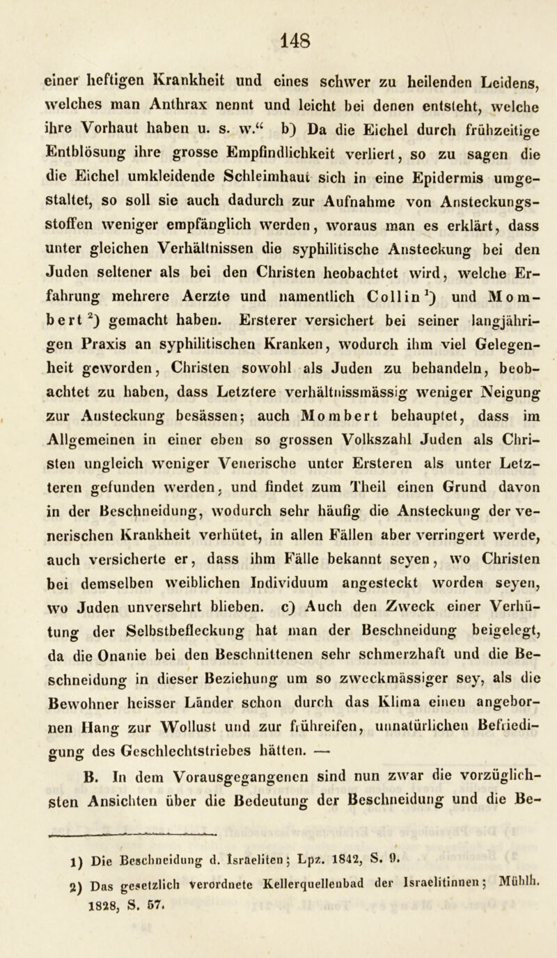 einer heftigen Krankheit und eines schwer zu heilenden Leidens, welches man Anthrax nennt und leicht bei denen entsteht, welche ihre Vorhaut haben u. s. w.“ b) Da die Eichel durch frühzeitige Entblösung ihre grosse Empfindlichkeit verliert, so zu sagen die die Eichel umkleidende Schleimhaut sich in eine Epidermis umge- staltet, so soll sie auch dadurch zur Aufnahme von Ansteckungs- Stoffen weniger empfänglich werden, woraus man es erklärt, dass unter gleichen Verhältnissen die syphilitische Ansteckung bei den Juden seltener als bei den Christen heobachtet wird, welche Er- fahrung mehrere Aerzte und namentlich Co 11 in1) und Mom- bert2) gemacht haben. Ersterer versichert bei seiner langjähri- gen Praxis an syphilitischen Kranken, wodurch ihm viel Gelegen- heit geworden, Christen sowohl als Juden zu behandeln, beob- achtet zu haben, dass Letztere verhältnissmässig weniger Neigung zur Ansteckung besässen; auch Mombert behauptet, dass im Allgemeinen in einer eben so grossen Volkszahl Juden als Chri- sten ungleich weniger Venerische unter Ersteren als unter Letz- teren gefunden werden. und findet zum Theil einen Grund davon in der Beschneidung, wodurch sehr häufig die Ansteckung der ve- nerischen Krankheit verhütet, in allen Fällen aber verringert werde, auch versicherte er, dass ihm Fälle bekannt seyen, wo Christen bei demselben weiblichen Individuum angesteckt worden seyen, wo Juden unversehrt blieben, c) Auch den Zweck einer Verhü- tung der Selbstbefleckung hat man der Beschneidung beigelegt, da die Onanie bei den Beschnittenen sehr schmerzhaft und die Be- schneidung in dieser Beziehung um so zweckmässiger sey, als die Bewohner heisser Länder schon durch das Klima eineu angebor- nen Hang zur Wollust und zur frühreifen, unnatürlichen Befiiedi- gung des Geschlechtstriebes hätten. — B. In dem Vorausgegangenen sind nun zwar die vorzüglich- sten Ansichten über die Bedeutung der Beschneidung und die Be- 1) Die Bcsclincidung d. Israeliten; Lpz. 1842, S. 0. 2) Das gesetzlich verordnetc Kellerquellcnbad der Israelitinnen; Mühlh. 1828, S. 57.