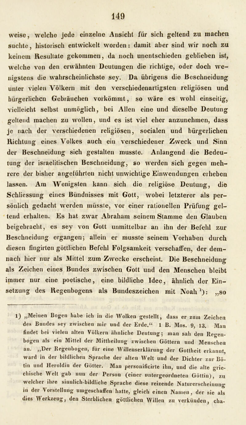 weise, welche jede einzelne Ansicht für sich geltend zu machen suchte, historisch entwickelt worden: damit aber sind wir noch zu keinem Resultate gekommen, da noch unentschieden geblieben ist, welche von den erwähnten Deutungen die richtige, oder doch we- nigstens die wahrscheinlichste sey. Da übrigens die Beschneidung unter vielen Völkern mit den verschiedenartigsten religiösen und bürgerlichen Gebräuchen vorkömmt, so wäre es wohl einseitig, vielleicht selbst unmöglich, bei Allen eine und dieselbe Deutung geltend machen zu wollen, und es ist viel eher anzunehmen, dass je nach der verschiedenen religiösen, socialen und bürgerlichen Richtung eines Volkes auch ein verschiedener Zweck und Sinn der Beschneidung sich gestalten musste. Anlangend die Bedeu- tung der israelitischen Beschneidung, so werden sich gegen meh- rere der bisher angeführten nicht unwichtige Einwendungen erheben lassen. Am Wenigsten kann sich die religiöse Deutung, die Schliessung eines Bündnisses mit Gott, wobei letzterer als per- sönlich gedacht werden müsste, vor einer rationellen Prüfung gel- tend erhalten. Es hat zwar Abraham seinem Stamme den Glauben beigebracht, es sey von Gott unmittelbar an ihn der Befehl zur Beschneidung ergangen; allein er musste seinem Vorhaben durch diesen fingirten göttlichen Befehl Folgsamkeit verschaffen, der dem- nach hier nur als Mittel zum Zwecke erscheint. Die Beschneiduna* als Zeichen eines Bundes zwischen Gott und den Menschen bleibt immer nur eine poetische, eine bildliche Idee, ähnlich der Ein- setzung des Regenbogens als Bundeszeichen mit Noah1): „so 1) „Meinen Bogen habe ich in die Wolken gestellt, dass er zum Zeichen des Bundes sey zwischen mir und der Erde.“ 1 B. Mos. 9, 13. Man findet bei vielen alten Völkern ähnliche Deutung; man sah den Regen- bogen als ein Mittel der Mittheilung zwischen Göttern und Menschen an. „Der Regenbogen, für eine Willenserklärung der Gottheit erkannt, ward in der bildlichen Sprache der alten Welt und der Dichter zur Bo- tin und Heroldin der Götter. Man personificirte ihn, und die alte grie- chische Welt gab nun der Person (einer untergeordneten Göttin), zu welcher ihre sinnlich-bildliche Sprache diese reizende Naturerscheinung in der Vorstellung umgeschaffen hatte, gleich einen Namen, der sie als dies Werkzeug, den Sterblichen göttlichen Willen zu verkünden, cha-