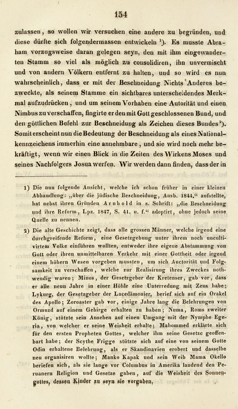 zulassen, so wollen wir versuchen eine andere zu begründen, und diese dürfte sich folgendermassen entwickeln *). Es musste Abra- ham vorzugsweise daran gelegen seyn, den mit ihm eingewauder- ten Stamm so viel als möglich zu consolidiren, ihn unvermischt und von andern Völkern entfernt zu halten, und so wird es nun wahrscheinlich, dass er mit der Beschneidung Nichts Anderes be- zweckte, als seinem Stamme ein sichtbares unterscheidendes Merk- mal aufzudrücken , und um seinem Vorhaben eine Autorität und einen Nimbus zu verschaffen, fingirte er den mit Gott geschlossenen Bund, und den göttlichen Befehl zur Beschneidung als Zeichen dieses Bundes2). Somit erscheint nun die Bedeutung der Beschneidung als eines National- kennzeichens immerhin eine annehmbare , und sie wird noch mehr be- kräftigt, wenn wir einen Blick in die Zeiten des Wirkens Moses und seines Nachfolgers Josua werfen. Wir werden dann finden, dass der in 1) Die nun folgende Ansicht, welche ich schon früher in einer kleinen Abhandlung: „über die jüdische Beschneidung, Ansb. 1844.“ aufstellte, hat nebst ihren Gründen Arnhold in s. Schrift: „die Beschneidung und ihre Reform, Lpz. 1847, S. 41. u. f.“ adoptirt, ohne jedoch seine Quelle zu nennen. 2) Die alte Geschichte zeigt, dass alle grossen Männer, welche irgend eine durchgreifende Reform, eine Gesetzgebung unter ihrem noch unculti- virtem Volke einführen wollten, entweder ihre eigene Abstammung von Gott oder ihren unmittelbaren Verkehr mit einer Gottheit oder irgend einem hohem Wesen vorgeben mussten, um sich Auctorität und Folg- samkeit zu verschaffen , welche zur Realisirung ihres Zweckes noth- wendig waren; Minos, der Gesetzgeber der Kretenser, gab vor, dass er alle neun Jahre in einer Höhle eine Unterredung mit Zeus habe; Lykurg, der Gesetzgeber der Lacedamonier, berief sich auf ein Orakel des Apollo; Zoroaster gab vor, einige Jahre lang die Belehrungen von Ormuzd auf einem Gebirge erhalten zu haben; Numa, Roms zweiter König, stützte sein Ansehen auf einen Umgang mit der Nymphe Ege- ria, von w*elcher er seine Weisheit erhalte; Mahommed erklärte sich für den ersten Propheten Gottes, welcher ihm seine Gesetze geoffen- bart habe; der Scythe Frigge stützte sich auf eine von seinem Gotte Odin erhaltene Belehrung, als er Skandinavien erobert und dasselbe neu organisiren wollte; Manko Kapak und sein Weib Mama Okello beriefen sich, als sie lange vor Columbus in Amerika landend den Pe- ruanern Religion und Gesetze gaben, auf die Weisheit des Sonnen« gottes? dessen Kinder *u seyn sie Vorgaben,