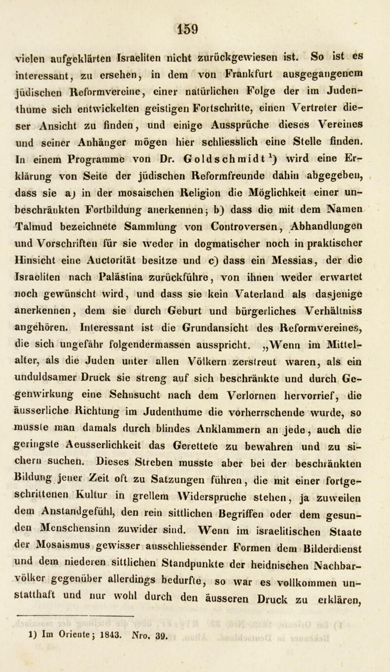 vielen aufgeklärten Israeliten nicht zurückgewiesen ist. So ist es interessant, zu ersehen, in dem von Frankfurt ausgegangenem jüdischen Reformvereine, einer natürlichen Folge der im Juden- thume sich entwickelten geistigen Fortschritte, einen Vertreter die- ser Ansicht zu finden, und einige Aussprüche dieses Vereines und seiner Anhänger mögen hier schliesslich eine Stelle finden. In einem Programme von Dr. Goldschmidt wird eine Er- klärung von Seite der jüdischen Reformfreunde dahin abgegeben, dass sie aj in der mosaischen Religion die Möglichkeit einer un- beschränkten Fortbildung anerkennen j b) dass die mit dem Namen Talmud bezeichnete Sammlung von Controversen, Abhandlungen und Vorschriften für sie weder in dogmatischer noch in praktischer Hinsicht eine Auctorität besitze und c) dass ein Messias, der die Israeliten nach Palästina zurückführe, von ihnen weder erwartet noch gewünscht wird, und dass sie kein Vaterland als dasjenige anerkennen, dem sie durch Geburt und bürgerliches Verhältniss angehören. Interessant ist die Grundansicht des Reformvereines, die sich ungefähr folgendermassen ausspricht. „Wenn im Mittel- alter, als die Juden unter allen Völkern zerstreut waren, als ein unduldsamer Druck sie streng auf sich beschränkte und durch Ge- genwirkung eine Sehnsucht nach dem Verlornen hervorrief, die äusserliche Richtung im Judenthume die vorherrschende wurde, so musste man damals durch blindes Anklammern an jede, auch die geringste Aeusserlichkeit das Gerettete zu bewahren und zu si- chern suchen. Dieses Streben musste aber bei der beschränkten Bildung jener Zeit oft zu Satzungen führen, die mit einer fortge- schrittenen Kultur in grellem Widerspruche stehen, ja zuweilen dem Anstandgefühl, den rein sittlichen Begriffen oder dem ffesun- den Menschensinn zuwider sind. Wenn im israelitischen Staate der Mosaismus gewisser ausschliessender Formen dem Bilderdienst und dem niedeien sittlichen Standpunkte der heidnischen Nachbar- völker gegenüber allerdings bedurfte, so war es vollkommen un- statthaft und nur wohl durch den äusseren Druck zu ei klären, 1) Im Oriente j 1843. Nro. 39.