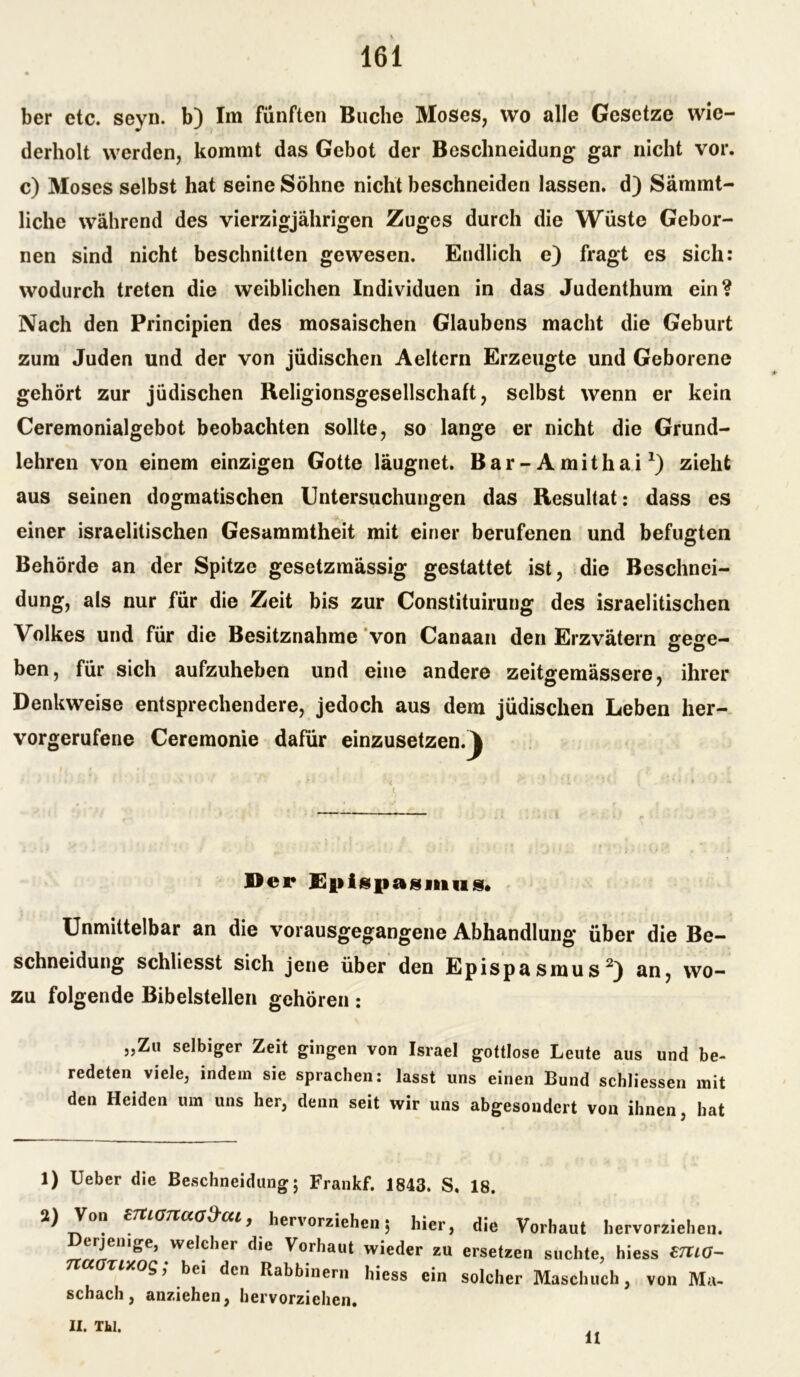 ber etc. seyu. b) Im fünften Buche Moses, wo alle Gesetze wie- derholt werden, kommt das Gebot der Beschneidung gar nicht vor. c) Moses selbst hat seine Söhne nicht beschneiden lassen, d) Sämmt- liche während des vierzigjährigen Zuges durch die Wüste Gehör- nen sind nicht beschnitten gewesen. Endlich e) fragt es sich: wodurch treten die weiblichen Individuen in das Judenthum ein? Nach den Principien des mosaischen Glaubens macht die Geburt zum Juden und der von jüdischen Aeltern Erzeugte und Geborene gehört zur jüdischen Religionsgesellschaft, selbst wenn er kein Ceremonialgebot beobachten sollte, so lange er nicht die Grund- lehren von einem einzigen Gotte läugnet. Bar- Amithai*) zieht aus seinen dogmatischen Untersuchungen das Resultat: dass es einer israelitischen Gesammtheit mit einer berufenen und befugten Behörde an der Spitze gesetzmässig gestattet ist, die Beschnei- dung, als nur für die Zeit bis zur Constituirung des israelitischen Volkes und für die Besitznahme von Canaan den Erzvätern fifese- ben, für sich aufzuheben und eine andere zeitoemässere, ihrer Denkweise entsprechendere, jedoch aus dem jüdischen Leben her- vorgerufene Ceremonie dafür einzusetzen.I Der Epigpasiiius» Unmittelbar an die vorausgegangene Abhandlung über die Be- schneidung schliesst sich jene über den Epispasmus1 2) an, wo- zu folgende Bibelstellen gehören: „Zu selbiger Zeit gingen von Israel gottlose Leute aus und be- redeten viele, indem sie sprachen: lasst uns einen Bund schliessen mit den Heiden um uns her, denn seit wir uns abgesondert von ihnen, hat 1) Ueber die Beschneidung; Frankf. 1843. S, 18. 2) Von enianaaS-ai, hervorziehen 5 hier, die Vorhaut hervorziehen. erjenige, welcher die Vorhaut wieder zu ersetzen suchte, hiess £7UO- nccorixog, bei den Rabbinern hiess ein solcher Maschuch, von Ma- schach, anziehen, hervorzichen. II. Thl. 11