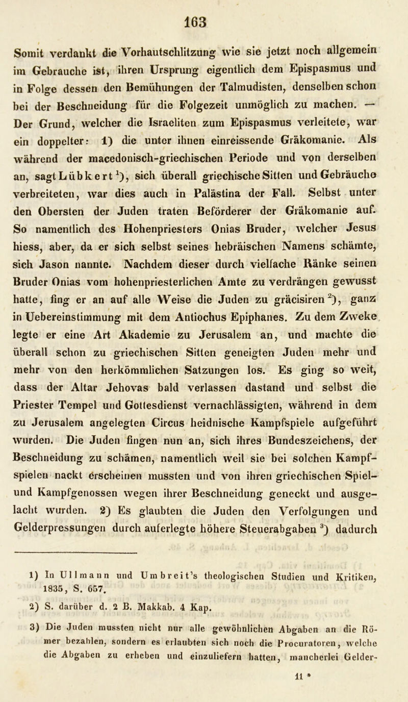 Somit verdankt die Vorhautschlitzung wie sie jetzt noch allgemein im Gebrauche ist, ihren Ursprung eigentlich dem Epispasmus und in Folge dessen den Bemühungen der Talmudisten, denselben schon bei der Beschneidung für die Folgezeit unmöglich zu machen. — Der Grund, welcher die Israeliten zum Epispasmus verleitete, war ein doppelter; 1) die unter ihnen einreissende Gräkomanie. Als während der macedonisch-griechischen Periode und von derselben an, sagt Lübk ert *), sich überall griechische Sitten und Gebräuche verbreiteten, war dies auch in Palästina der Fall. Selbst unter den Obersten der Juden traten Beförderer der Gräkomanie auf. So namentlich des Hohenpriesters Onias Bruder, welcher Jesus hiess, aber, da er sich selbst seines hebräischen Namens schämte, sich Jason nannte. Nachdem dieser durch vielfache Ränke seinen Bruder Onias vom hohenpriesterlichen Amte zu verdrängen gewusst hatte, fing er an auf alle Weise die Juden zu gräcisiren 1 2), ganz « in Uebereinstimmung mit dem Antiochus Epiphanes. Zu dem Zweke legte er eine Art Akademie zu Jerusalem an, und machte die überall schon zu griechischen Sitten geneigten Juden mehr und mehr von den herkömmlichen Satzungen los. Es ging so weit, dass der Altar Jehovas bald verlassen dastand und selbst die Priester Tempel und Gottesdienst vernachlässigten, während in dem zu Jerusalem angelegten Circus heidnische Kampfspiele aufgeführt wurden. Die Juden fingen nun an, sich ihres Bundeszeichens, der Beschneidung zu schämen, namentlich weil sie bei solchen Kampf- spieleu nackt erscheinen mussten und von ihren griechischen Spiel— und Kampfgenossen wegen ihrer Beschneidung geneckt und ausge- lacht wurden. 2) Es glaubten die Juden den Verfolgungen und Gelderpressungen durch auferlegte höhere Steuerabgaben 3) dadurch 1) In Uli mann und Umbreit’s theologischen Studien und Kritiken, 1835, S. 657. 2) S. darüber d. 2 B. Makkab. 4 Kap. 3) Die Juden mussten nicht nur alle gewöhnlichen Abgaben an die Rö- mer bezahlen, sondern es erlaubten sich noch die Procuratoren, welche die Abgaben zu erheben und einzuliefern hatten, mancherlei Gelder- 11 *