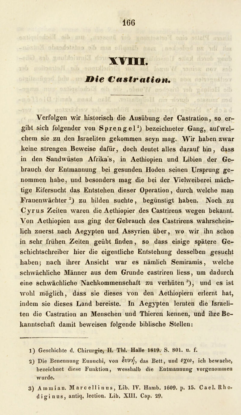 XVIII. MBie Castration. Verfolgen wir historisch die Ausübung der Castration, so er- gibt sich folgender von Sprengel1) bezeichneter Gang, auf wel- chem sie zu den Israeliten gekommen seyn mag. Wir haben zwar keine strengen Beweise dafür, doch deutet alles darauf hin, dass in den Sandwüsten Afrikas, in Aethiopien und Libien der Ge- brauch der Entmannung bei gesunden Hoden seinen Ursprung ge- nommen habe, und besonders mag die bei der Vielweiberei mäch- tige Eifersucht das Entstehen dieser Operation, durch welche man Frauenwächter2) zu bilden suchte, begünstigt haben. Noch zu Cyrus Zeiten waren die Aethiopier des Castrirens wegen bekannt. Von Aethiopien aus ging der Gebrauch des Castrirens wahrschein- lich zuerst nach Aegypten und Assyrien über, wo wir ihn schon in sehr frühen Zeiten geübt finden, so dass einige spätere Ge- schichtschreiber hier die eigentliche Entstehung desselben gesucht haben 5 nach ihrer Ansicht war es nämlich Semiramis, welche schwächliche Männer aus dem Grunde castriren liess, um dadurch eine schwächliche Nachkommenschaft zu verhüten3), und es ist wohl möglich, dass sie dieses von den Aethiopiern erlernt hat, indem sie dieses Land bereiste. In Aegypten lernten die Israeli- ten die Castration an Menschen und Thieren kennen, und ihre Be- kanntschaft damit beweisen folgende biblische Stellen: 1) Geschichte d. Chirurgie, II. Thl. Halle 1819. S. 801. u. f. 2) Die Benennung Eunuchi, von iw/j, das Bett, und ich bewache, bezeichnet diese Funktion, wesshalb die Entmannung vorgenommen wurde. 3) Arnmian. Marcellinus, Lib. IV. Hamb. 1609. p. 15. Cael. Rho* diginus, antiq, lection. Lib, XIII. Cap. 29»