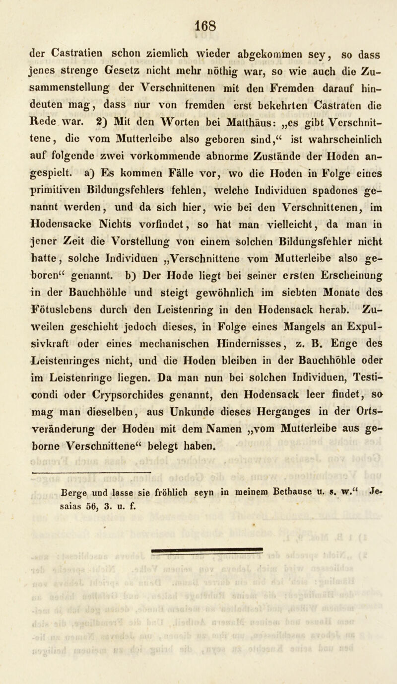 der Castratien schon ziemlich wieder abgekommen sey, so dass jenes strenge Gesetz nicht mehr nöthig war, so wie auch die Zu- sammenstellung der Verschnittenen mit den Fremden darauf hin- deuten mag, dass nur von fremden erst bekehrten Castraten die Rede war. 2) Mit den Worten bei Matthäus*, „es gibt Verschnit- tene, die vom Mutterleibe also geboren sind,“ ist wahrscheinlich auf folgende zwei vorkommende abnorme Zustände der Hoden an- gespielt. a) Es kommen Fälle vor, wo die Hoden in Folge eines primitiven Bildungsfchlers fehlen, welche Individuen spadones ge- nannt werden, und da sich hier, wie bei den Verschnittenen, im Hodensacke Nichts vorfindet, so hat man vielleicht, da man in jener Zeit die Vorstellung von einem solchen Bildungsfehler nicht hatte, solche Individuen „Verschnittene vom Mutterleibe also ge- boren“ genannt, b) Der Hode liegt bei seiner ersten Erscheinung in der Bauchhöhle und steigt gewöhnlich im siebten Monate des Fötuslebens durch den Leistenring in den Hodensack herab. Zu- weilen geschieht jedoch dieses, in Folge eines Mangels an Expul- sivkraft oder eines mechanischen Hindernisses, z. B* Enge des Leistenringes nicht, und die Hoden bleiben in der Bauchhöhle oder im Leistenringc liegen. Da man nun bei solchen Individuen, Testi- condi oder Crypsorchides genannt, den Hodensack leer findet, se mag man dieselben, aus Unkunde dieses Herganges in der Orts- veränderung der Hoden mit dem Namen „vom Mutterleibe aus ge- borne Verschnittene“ belegt haben« Berge und lasse sie fröhlich seyn in meinem Bethause u. s. w.“ Je- saias 56, 3. u. f.