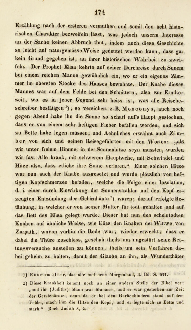 Erzählung nach der ersteren vermuthen und somit den acht histo- rischen Charakter bezweifeln lässt, was jedoch unserm Interesse an der Sache keinen Abbruch thut, indem auch diese Geschichte so leicht auf naturgemässe Weise gedeutet werden kann, dass gar kein Grund gegeben ist, an ihrer historischen Wahrheit zu zwei- feln. Der Prophet Elisa kehrte auf seiner Durchreise durch Sunem bei einem reichen Manne gewöhnlich ein, wo er ein eigenes Zim- mer im obersten Stocke des Hauses bewohnte. Der Knabe dieses Mannes war auf dem Felde bei den Schnittern, also zur Erndte- zeit, wo es in jener Gegend sehr heiss ist, was alle Reisebe- schreiber bestätigen1); so versichert z. B. Monconys, auch noch gegen Abend habe ihn die Sonne so scharf auf’s Haupt gestochen, dass er von einem sehr heftigen Fieber befallen worden, und sich zu Bette habe legen müssen; und Aehnliches erwähnt auch Ziru- ber von sich und seinen Reisegefährten mit den Worten: „als wir unter freiem Himmel in der Sonnenhitze seyn mussten, wurden wir fast Alle krank, mit schwerem Hauptwehe, mit Schwindel und Hitze also, dass etliche ihre Sinne verloren.“ Einer solchen Hitze war nun auch der Knabe ausgesetzt und wurde plötzlich von hef- tigen Kopfschmerzen befallen, welche die Folge einer Insolation, d. i. einer durch Einwirkung der Sonnenstrahlen auf den Kopf er- zeugten Entzündung der Gehirnhäute 2) waren; darauf erfolgte Be- täubung, in welcher er von seiner Mutter für todt gehalten und auf das Bett des Elisa gelegt wurde. Dieser hat nun den scheintodten Knaben auf ähnliche Weise, wie Elias den Knaben derWittwe von Zarpath, wovon vorhin die Rede war, wieder erweckt; dass er dabei die Thüre zuschloss, geschah theils um ungestört seine Ret- tungsversuche anstellen zu können, theils um sein Verfahren da- bei geheim zu halten, damit der Glaube an ihn, als Wunderthäter 1) Rosenmüller, das alte und neue Morgenland, 3. Bd. S. 221. 2) Diese Krankheit kommt noch an einer andern Stelle der Bibel vor: „und ihr (Judiths) Mann war Manasse, und er war gestorben zur Zeit der Gerstenärnte; denn da er bei den Garbenbindern staud auf dem Felde, stach ihm die Hitze den Kopf, und er legte sich zu Bette und starb.“ Buch Judith 8, 2.