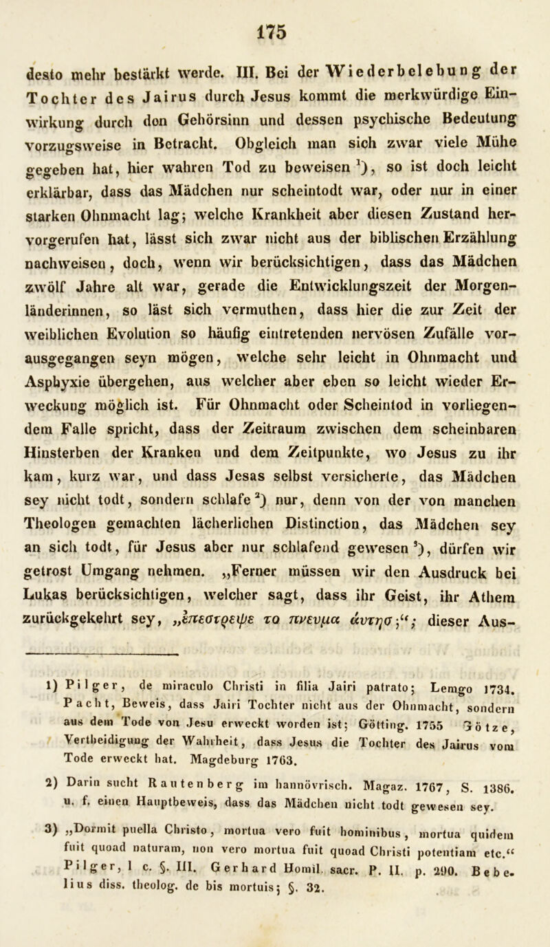 desto mehr bestärkt werde. III. Bei der Wiederbelebu n g der Tochter des Jairus durch Jesus kommt die merkwürdige Ein- wirkung durch don Gehörsinn und dessen psychische Bedeutung vorzugsweise in Betracht. Obgleich man sich zwar viele Mühe »eoeben hat, hier wahren Tod zu beweisen *), so ist doch leicht erklärbar, dass das Mädchen nur scheintodt war, oder nur in einer starken Ohnmacht lag; welche Krankheit aber diesen Zustand her- vorgerufen hat, lässt sich zwar nicht aus der biblischen Erzählung nachweisen, doch, wenn wir berücksichtigen, dass das Mädchen zwölf Jahre alt war, gerade die Entwicklungszeit der Morgen- länderinnen, so läst sich vermuthen, dass hier die zur Zeit der weiblichen Evolution so häufig eintretenden nervösen Zufälle vor- ausgegangen seyn mögen, welche sehr leicht in Ohnmacht und Asphyxie übergehen, aus welcher aber eben so leicht wieder Er- weckung möglich ist. Für Ohnmacht oder Scheintod in vorliegen- dem Falle spricht, dass der Zeitraum zwischen dem scheinbaren Hinsterben der Kranken und dem Zeitpunkte, wo Jesus zu ihr kam, kurz war, und dass Jesas selbst versicherte, das Mädchen sey nicht todt, sondern schlafe1 2) nur, denn von der von manchen Theologen gemachten lächerlichen Distinction, das Mädchen sey an sich todt, für Jesus aber nur schlafend gewesen3), dürfen wir getrost Umgang nehmen. „Ferner müssen wrir den Ausdruck bei Lukas berücksichtigen, welcher sagt, dass ihr Geist, ihr Atliern zurückgekehrt sey, „IneotQeipe zo nyev(.ia dieser Aus- 1) Pilger, de miraculo Christi in filia Jairi patrato; Lemgo 1734. Pacht, Beweis, dass Jairi Tochter nicht aus der Ohnmacht, sondern aus dem Tode von Jesu erweckt worden ist; Gotting. 1755 Götze, Verteidigung der Wahrheit, dass Jesus die Tochter des Jairus vom Tode erweckt hat. Magdeburg 1763. 2) Darin sucht Rauten her g im hannövrisch. Magaz. 1767, S. 1386. u. f. einen Hauptbeweis, dass das Mädchen nicht todt gewesen sey. 3) „Dormit puella Christo, mortua vero fuit hominibus , mortua quidein fuit quoad naturam, non vero mortua fuit quoad Christi potentiam etc.<£ Pilger, 1 c. §. III. Gerhard Homil. sacr. P. II, p. 290. Bebe, lius diss. theolog. de bis mortuis; §. 32.