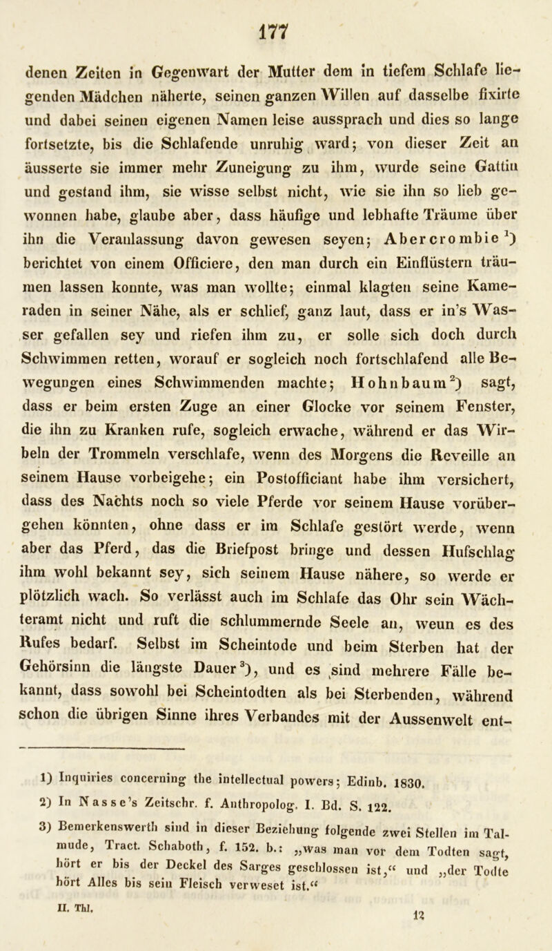 denen Zeiten in Gegenwart der Mutter dem in tiefem Schlafe lie- genden Mädchen näherte, seinen ganzen Willen auf dasselbe fixirte und dabei seinen eigenen Namen leise aussprach und dies so lange fortsetzte, bis die Schlafende unruhig ward; von dieser Zeit an äusserte sie immer mehr Zuneigung zu ihm, wurde seine Gattiu und gestand ihm, sie wisse selbst nicht, wie sie ihn so lieb ge- wonnen habe, glaube aber, dass häufige und lebhafte Träume über ihn die Veranlassung davon gewesen seyen; Aber crombie *) berichtet von einem Officiere, den man durch ein Einflüstern träu- men lassen konnte, was man wollte; einmal klagten seine Kame- raden in seiner Nähe, als er schlief, ganz laut, dass er in’s Was- ser gefallen sey und riefen ihm zu, er solle sich doch durch Schwimmen retten, worauf er sogleich noch fortschlafend alle Be- wegungen eines Schwimmenden machte; Hohn bäum1 2) sagt, dass er beim ersten Zuge an einer Glocke vor seinem Fenster, die ihn zu Kranken rufe, sogleich erwache, während er das Wir- beln der Trommeln verschlafe, wenn des Morgens die Reveille an seinem Hause vorbeigehe; ein Postofficiant habe ihm versichert, dass des Nachts noch so viele Pferde vor seinem Hause vorüber- gehen könnten, ohne dass er im Schlafe gestört werde, wenn aber das Pferd, das die Briefpost bringe und dessen Hufschlag ihm wohl bekannt sey, sich seinem Hause nähere, so werde er plötzlich wach. So verlässt auch im Schlafe das Ohr sein Wäch- teramt nicht und ruft die schlummernde Seele an, weun es des Rufes bedarf. Selbst im Scheintode und beim Sterben hat der Gehörsinn die längste Dauer3), und es sind mehrere Fälle be- kannt, dass sowohl bei Scheintodten als bei Sterbenden, während schon die übrigen Sinne ihres Verbandes mit der Aussenwelt ent- 1) Inquiries concerning the intellectual powers; Edinb. 1830. 2) In Nasse’s Zeitschr. f. Anthropologe I. Bd. S. 122. 3) Bemerkenswert!] sind in dieser Beziehung folgende zwei Stellen im Tal- mude, Tract. Schaboth, f. 152. b.: „was man vor dem Todten sagt, hört er bis der Deckel des Sarges geschlossen ist,“ und „der Todte hört Alles bis sein Fleisch verweset ist.“ II. Thl,