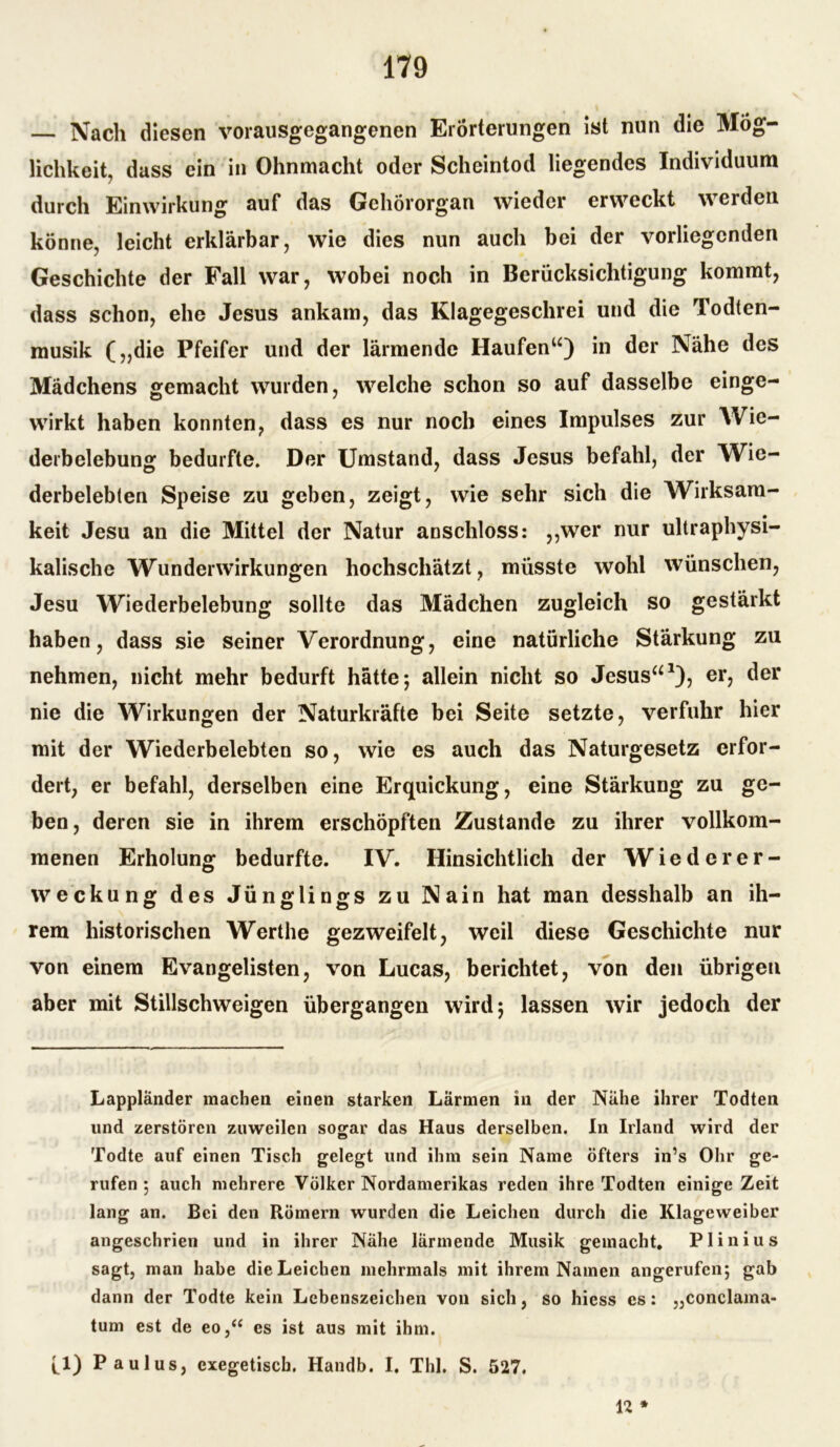 — Nach diesen vorausgegangenen Erörterungen ist nun die Mög- lichkeit, dass ein in Ohnmacht oder Scheintod liegendes Individuum durch Einwirkung auf das Gehörorgan wieder erweckt werden könne, leicht erklärbar, wie dies nun auch bei der vorliegenden Geschichte der Fall war, wobei noch in Berücksichtigung kommt, dass schon, ehe Jesus ankam, das Klagegeschrei und die Todten- musik (,,die Pfeifer und der lärmende Haufen“) in der Nähe des Mädchens gemacht wurden, welche schon so auf dasselbe einge- wirkt haben konnten, dass es nur noch eines Impulses zur Wie- derbelebung bedurfte. Der Umstand, dass Jesus befahl, der Wie- derbelebten Speise zu geben, zeigt, wie sehr sich die Wirksam- keit Jesu an die Mittel der Natur anschloss: ,,wer nur ultraphysi- kalische Wunderwirkungen hochschätzt, müsste wohl wünschen, Jesu Wiederbelebung sollte das Mädchen zugleich so gestärkt haben, dass sie seiner Verordnung, eine natürliche Stärkung zu nehmen, nicht mehr bedurft hätte; allein nicht so Jesus“1), er, der nie die Wirkungen der Naturkräfte bei Seite setzte, verfuhr hier mit der Wiederbelebten so, wie es auch das Naturgesetz erfor- dert, er befahl, derselben eine Erquickung, eine Stärkung zu ge- ben, deren sie in ihrem erschöpften Zustande zu ihrer vollkom- menen Erholung bedurfte. IV. Hinsichtlich der Wiederer- weckung des Jünglings zu Nain hat man desshalb an ih- rem historischen Werthe gezweifelt, weil diese Geschichte nur von einem Evangelisten, von Lucas, berichtet, von den übrigen aber mit Stillschweigen übergangen wird; lassen wir jedoch der Lappländer machen einen starken Lärmen in der Nähe ihrer Todten lind zerstören zuweilen sogar das Haus derselben. In Irland wird der Todte auf einen Tisch gelegt und ihm sein Name öfters in’s Ohr ge- rufen ; auch mehrere Völker Nordamerikas reden ihre Todten einige Zeit lang an. Bei den Römern wurden die Leichen durch die Klageweiber angeschrien und in ihrer Nähe lärmende Musik gemacht, Plinius sagt, man habe die Leichen mehrmals mit ihrem Namen angerufen; gab dann der Todte kein Lebenszeichen von sich, so hiess es: „conclama- tum est de eo,“ es ist aus mit ihm. fl) Paulus, exegetisch. Handb. I. Thl. S. 527. 12 *