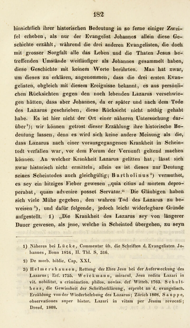 hinsichtlich ihrer historischen Bedeutung in so ferne einiger Zwei- fel erheben, als nur der Evangelist Johannes allein diese Ge- schichte erzählt, während die drei anderen Evangelisten, die doch mit grosser Sorgfalt alle das Leben und die Thaten Jesus be- treffenden Umstände weitläufiger als Johannes gesammelt haben, diese Geschichte mit keinem Worte berührten. Man hat zwar, um dieses zu erklären, angenommen, dass die drei ersten Evan- gelisten, obgleich mit diesem Ereignisse bekannt, es aus persönli- chen Rücksichten gegen den noch lebenden Lazarus verschwie- gen hätten, dass aber Johannes, da er später und nach dem Tode des Lazarus geschrieben, diese Rücksicht nicht nöthig gehabt habe. Es ist hier nicht der Ort einer näheren Untersuchung dar- über1)*, wir können getrost dieser Erzählung ihre historische Be- deutung lassen, denn es wird sich keine andere Meinung als die, dass Lazarus nach einer vorausgegangenen Krankheit in Schein- todt verfallen war, vor dem Forum der Vernunft geltend machen können. Au welcher Krankheit Lazarus gelitten hat, lässt sich zwar historisch nicht ermitteln, allein es ist dieses zur Deutung seiues Scheintodes auch gleichgültig; B a rt holi n us 2) vermuthet, es sey ein hitziges Fieber gewesen „quia citius ad mortem depro- perabat, quam advenire posset Servator.“ Die Gläubigen haben sich viele Mühe gegeben, den wahren Tod des Lazarus zu be- weisen3), und dafür folgende, jedoch leicht widerlegbare Gründe aufgestellt. 1) „Die Krankheit des Lazarus sey von längerer Dauer gewesen, als jene, welche in Scheintod übergehen, zu seyn 1) Näheres bei Lücke, Comnientar üb. die Schriften d. Evangelisten Jo- hannes, Bonn 1824, II. Thl. S. 316. 2) De morb. biblic. Cap. XXL 3) Helmersha usen, Rettung der Ehre Jesu bei der Auferweckung des Lazarus; Erf. 1755. Weickmann, miracul, Jesu reditu Lazari in vit. nobilitat. a crimination. philos. noviss. def Witteb. 1763. Schult- hess, die Gewissheit der Schrifterklärung, erprobt an d. evangelisch. Erzählung von der Wiederbelebung des Lazarus; Zürich 1808. S a u p p e, observationes super histor. Lazari in vitarn per Jesum revocati; Dresd, 1808,