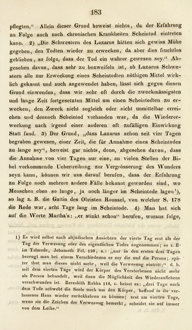 pflegten.u Allein dieser Grund beweist nichts, da der Erfahrung zu Fol<*e auch nach chronischen Krankheiten Scheintod eintreten Ö kann. 2) „Die Schwestern des Lazarus hätten sich gewiss Mühe £re«;ebeu. den Todten wieder zu erwecken, da aber dies fruchtlos geblieben, so folge, dass der Tod ein wahrer gewesen sey.a Ab- gesehen davon, dass sehr zu bezweifeln ist, ob Lazarus Sclnve- Stern alle zur Erweckung eines Scheintodten nöthigen Mittel wirk- lich gekannt und auch angewendet haben, lässt sich gegen diesen Grund einwenden, dass wir sehr oft durch die zweckmässigsten und lange Zeit fortgesetzten Mittel um einen Scheintodten zu er- wecken, den Zweck nicht sogleich oder nicht unmittelbar errei- chen und dennoch Scheintod vorhanden war, da die Wiederer- weckung nach irgend einer anderen oft zufälligen Einwirkung Statt fand. 3) Der Grund, „dass Lazarus schon seit vier Tagen begraben gewesen, einer Zeit, die für Annahme eines Scheintodes zu lange seyu, beweist gar nichts, denn, abgesehen davon, dass i die Annahme von vier Tagen nur eine, an vielen Stellen der Bi- bel vorkommende Ueberlreibung zur Vergrösserung des Wunders seyn kann, können wir uns darauf berufen, dass der Erfahrung zu Folge noch mehrere andere Fälle bekannt geworden sind, wo Menschen eben so lange, ja noch länger im Scheintode lagen1), so lag z. B. die Gattin des Obristen Roussel, von welcher S. 178 die Bede war, acht Tage lang im Scheintode. 4) Man hat sich auf die Worte Martha’s: „er stinkt schon“ berufen, woraus folge, 1) Es wird selbst nach altjüdischen Ansichten der vierte Taßf erst als der Tag der Verwesung oder des eigentlichen Todes angenommen: so z. B* im Talmude, Jebamoth Fol. 120, a.: „nur in den ersten drei Tagen bezeugt man bei einem Verschiedenen er sey die und die Person 5 spä- ' ter thut man dieses nicht mehr, weil die Verwesung ein tritt;d. h. mit dem vierten Tage wird der Körper des Verstorbenen nicht mehr als Person behandelt, weil dann die Möglichkeit des Wiederauflebens verschwunden ist. Bereshith Rabba 114, c. heisst es: „drei Tage nach dem Tode schwebt die Seele noch um den Körper, hoffend in ihr ver- lassenes Haus wieder zurückkehren zu können*, erst am vierten Tage, wenn sie die Zeichen der Verwesung bemerkt, scheidet sie auf immer von dem Leihe.“