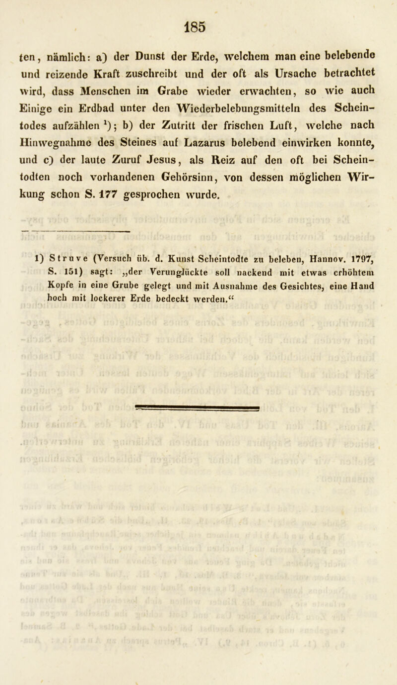 ten, nämlich: a) der Dunst der Erde, welchem man eine belebende und reizende Kraft zuschreibt und der oft als Ursache betrachtet wird, dass Menschen im Grabe wieder erwachten, so wie auch Einige ein Erdbad unter den Wiederbelebungsmitteln des Schein- todes aufzählen *); b) der Zutritt der frischen Luft, welche nach Hinwegnahme des Steines auf Lazarus belebend einwirken konnte, und c) der laute Zuruf Jesus, als Reiz auf den oft bei Schein- todten noch vorhandenen Gehörsinn, von dessen möglichen Wir- kung schon S. 177 gesprochen wurde. 1) Struve (Versuch üb. d. Kunst Scheintodte zu beleben, Hannov. 1797, S. 151) sagt: „der Verunglückte soll nackend mit etwas erhöhtem Kopfe in eine Grube gelegt und mit Ausnahme des Gesichtes, eine Hand hoch mit lockerer Erde bedeckt werden.“