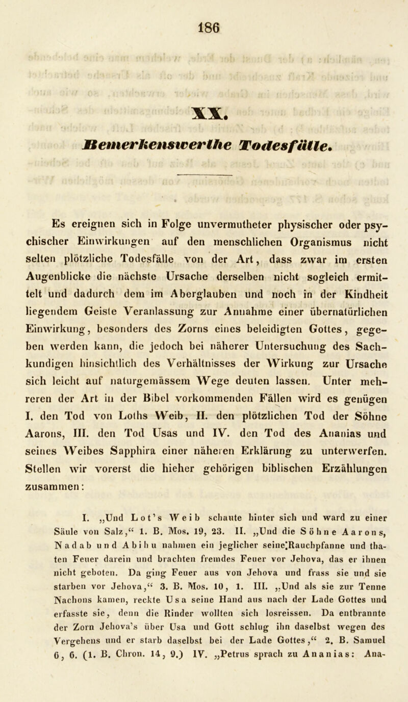 XX. Bernerhenswerlhe Todesfälle. Es ereignen sich in Folge unvermutheter physischer oder psy- chischer Einwirkungen auf den menschlichen Organismus nicht selten plötzliche Todesfälle von der Art, dass zwar im ersten Augenblicke die nächste Ursache derselben nicht sogleich ermit- telt und dadurch dem im Aberglauben und noch in der Kindheit liegendem Geiste Veranlassung zur Annahme einer übernatürlichen Einwirkung, besonders des Zorns eines beleidigten Gottes, gege- ben werden kann, die jedoch bei näherer Untersuchung des Sach- kundigen hinsichtlich des Verhältnisses der Wirkung zur Ursache sich leicht auf naturgemässem Wege deuten lassen. Unter meh- reren der Art in der Bibel vorkommenden Fällen wird es genügen I. den Tod von Loths Weib, II. den plötzlichen Tod der Söhne Aarons, III. den Tod Usas und IV. den Tod des Ananias und seines Weibes Sapphira einer näheren Erklärung zu unterwerfen. Stellen wir vorerst die hieher gehörigen biblischen Erzählungen zusammen: I. „Und Lot’s Weib schaute hinter sich und ward zu einer Säule von Salz,“ 1. B. Mos. 19, 23. II. „Und die Söhne Aarons, Nadab und Abi hu nahmen ein jeglicher seinc|Rauchpfanne und tha- ten Feuer darein und brachten fremdes Feuer vor Jehova, das er ihnen nicht geboten. Da ging Feuer aus von Jehova und frass sie und sie starben vor Jehova,“ 3. B. Mos. 10, 1. III. „Und als sie zur Tenne Nachons kamen, reckte Usa seine Hand aus nach der Lade Gottes und erfasste sie, denn die Rinder wollten sich losreissen. Da entbrannte der Zorn Jehova’s über Usa und Gott schlug ihn daselbst wegen des Vergehens und er starb daselbst bei der Lade Gottes,“ 2. B. Samuel (j, 6. (1. B. Chron. 14, 9.) IV. „Petrus sprach zu Ananias: Ana-