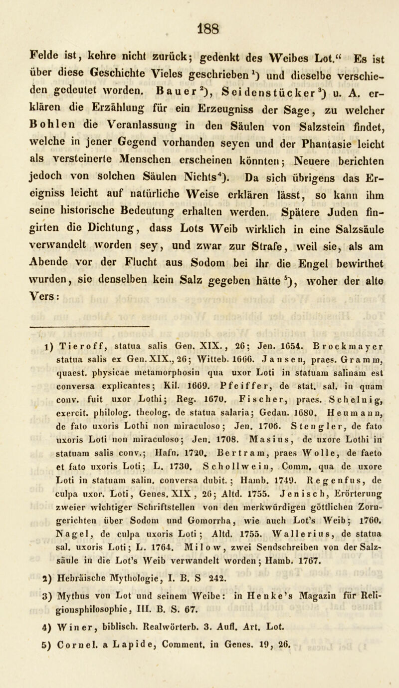 Felde ist, kehre nicht zurück; gedenkt des Weibes Lot.“ Es ist über diese Geschichte Vieles geschrieben x) und dieselbe verschie- den gedeutet worden. Bauer1 2), S ei dens tüc ker 3) u. A. er- klären die Erzählung für ein Erzeugniss der Sage, zu welcher Bohlen die Veranlassung in den Säulen von Salzstein findet, welche in jener Gegend vorhanden seyen und der Phantasie leicht als 'versteinerte Menschen erscheinen könnten; Neuere berichten jedoch von solchen Säulen Nichts4). Da sich übrigens das Er- eigniss leicht auf natürliche Weise erklären lässt, so kann ihm seine historische Bedeutung erhalten werden. Spätere Juden fin- girten die Dichtung, dass Lots Weib wirklich in eine Salzsäule verwandelt worden sey, und zwar zur Strafe, weil sie, als am Abende vor der Flucht aus Sodom bei ihr die Engel bewirthet © wurden, sie denselben kein Salz gegeben hätte5), woher der alte Vers: 1) Tier off, statua salis Gen. XIX., 26; Jen. 1654. Brockmayer statua salis ex Gen. XIX., 26; Witteb. 1666. Jansen, praes. Gram in, quaest. physicae metamorphosin qua uxor Loti in statuam salinam est conversa explicantes; Kil. 1669. Pfeiffer, de stat, sal. in quam conv. fuit uxor Lothi; Reg. 1670. Fischer, praes. Sch einig, exercit. philolog. theolog. de statua salaria; Gedan. 1680. Heumann, de fato uxoris Lothi non miraculoso; Jen. 1706. Stengler, de fato uxoris Loti non miraculoso; Jen. 1708. Masius, de uxore Lothi in statuam salis conv.; Hafn, 1720, Bertram, praes Wolle, de faeto et fato uxoris Loti; L. 1730. Scholl wein, Comrn, qua de uxore Loti in statuam salin. conversa dubit. ; Hamb. 1749. Regenfus, de culpa uxor. Loti, Genes. XIX , 26; Altd. 1755. Jen i sch, Erörterung zweier wichtiger Schriftstellen von den merkwürdigen göttlichen Zorn- gerichten über Sodom und Gomorrha, wie auch Lot’s Weib; 1760. Nagel, de culpa uxoris Loti; Altd. 1755. Wallerius, de statua sal. uxoris Loti; L. 1764. Milow, zwei Sendschreiben von der Salz- säule in die Lot’s Weib verwandelt worden; Hamb. 1767. 2) Hebräische Mythologie, I. B. S 242. 3) Mythus von Lot und seinem Weibe: in Henke’s Magazin für Reli- gionsphilosophie, III. B. S. 67. 4) Win er, biblisch. Realwörterb. 3. Aufl. Art. Lot. 5) Corncl. a Lapide, Comment, in Genes. 19, 26.