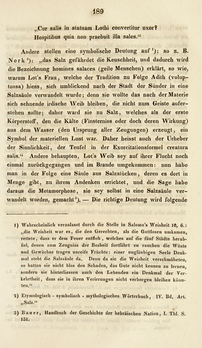 „Cur salis in statuam Lothi convertitur uxor? Hospitibus quia non praebuit illa sales.“ Andere stellen eine symbolische Deutung auf1); so z. ß. Nork2): „das Salz gefährdet die Keuschheit, und dadurch wird die Bezeichnung homines salaces (geile Menschen) erklärt, so wie, warum Lot’s Frau, welche der Tradition zu Folge Adith (volup- tuosa) hiess, sich umblickend nach der Stadt der Sünder in eine Salzsäule verwandelt wurde; denn sie wollte das nach der Materie sich sehnende irdische Weib bleiben, die nicht zum Geiste aufer- stehen sollte; daher ward sie zu Salz, welches als der erste Körperstoff, den die Kälte (Finsterniss oder doch deren Wirkung) aus dem Wasser (den Ursprung aller Zeugungen) erzeugt, ein Symbol der materiellen Lust war. Daher heisst auch der Urheber der Sinnlichkeit, der Teufel in der Exorcitationsformel creatura salis.a Andere behaupten, Lot’s Weib sey auf ihrer Flucht noch einmal zurückgegangen und im Brande umgekommen: nun habe man in der Folge eine Säule aus Salzstücken, deren es dort in Menge gibt, zu ihrem Andenken errichtet, und die Sage habe daraus die Metamorphose, sie sey selbst in eine Salzsäule ver- wandelt worden, gemacht3).— Die richtige Deutung wird folgende 1) Wahrscheinlich veranlasst durch die Stelle in Salomo’s Weisheit 10, 6.: „die Weisheit war es, die den Gerechten, als die Gottlosen umkanien, rettete, dass er dem Feuer entfloh , welches auf die fünf Städte herab- fiel, denen zum Zeugniss der Bosheit fortfährt zu rauchen die Wüste und Gewächse tragen unreife Früchte: einer ungläubigen Seele Denk- mal steht die Salzsäule da. Denn da sie die Weisheit verschmäheten, so hatten sie nicht blos den Schaden, das Gute nicht kennen zu lernen, sondern sie hinterliessen auch den Lebenden ein Denkmal der Ver- kehrtheit, dass sie in ihren Verirrungen nicht verborgen bleiben könn- ten.“ 2) Etymologisch - symbolisch - mythologisches Wörterbuch, IV. Bd. Art. „Salz.“ 3) Bauer, Handbuch der Geschichte der hebräischen Nation, I. Thl. S. 131.