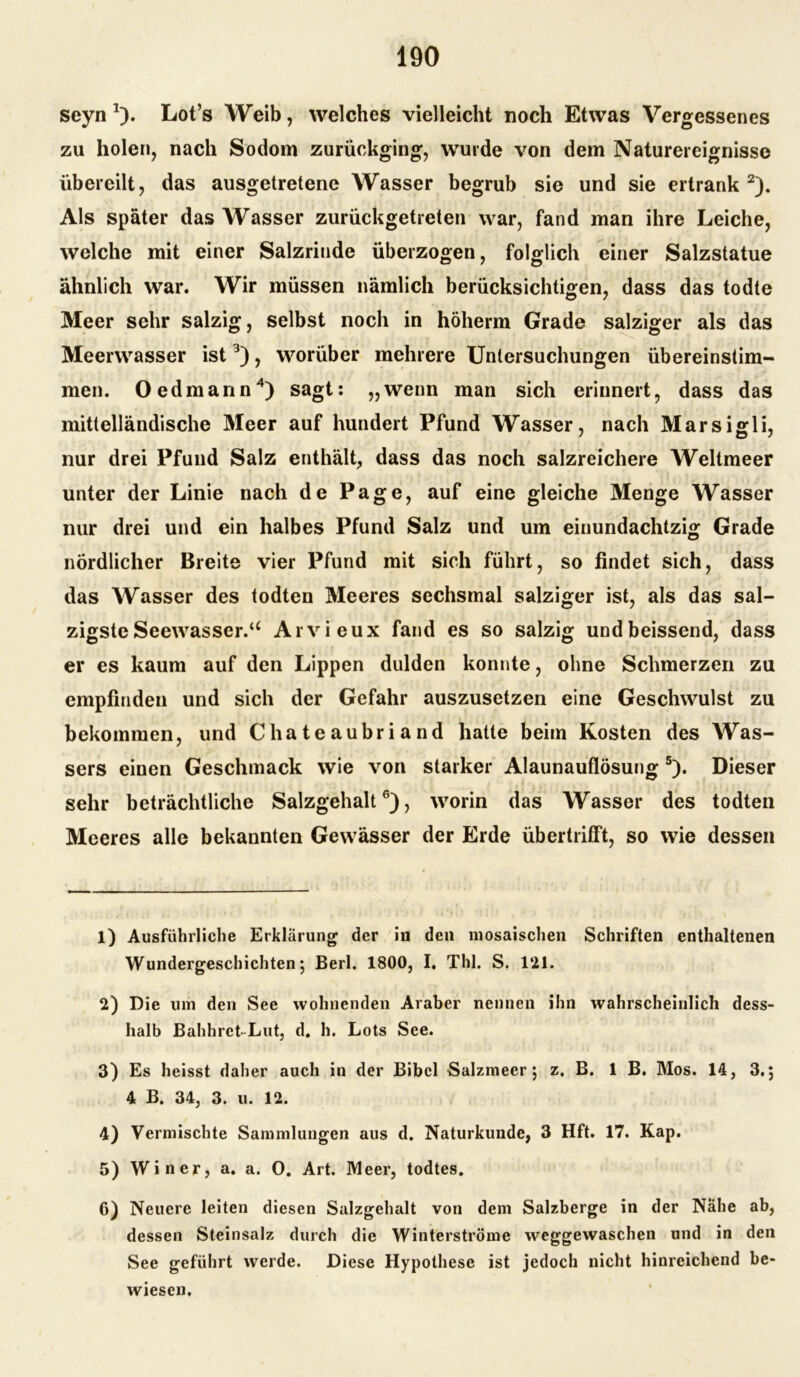 seyn *). Lot’s Weib, welches vielleicht noch Etwas Vergessenes zu holen, nach Sodom zurückging, wurde von dem Naturereignisse übereilt, das ausgetretene Wasser begrub sie und sie ertrank1 2). Als später das Wasser zurückgetreten war, fand man ihre Leiche, welche mit einer Salzrinde überzogen, folglich einer Salzstatue ähnlich war. Wir müssen nämlich berücksichtigen, dass das todte Meer sehr salzig, selbst noch in höherm Grade salziger als das Meerwasser ist3), worüber mehrere Untersuchungen übereinstim- men. Oedmann4) sagt: „wenn man sich erinnert, dass das mittelländische Meer auf hundert Pfund Wasser, nach Marsigli, nur drei Pfund Salz enthält, dass das noch salzreichere Weltmeer unter der Linie nach de Page, auf eine gleiche Menge Wasser nur drei und ein halbes Pfund Salz und um einundachtzig Grade nördlicher Breite vier Pfund mit sich führt, so findet sich, dass das Wasser des todten Meeres sechsmal salziger ist, als das sal- zigste Seewasser.u Arvieux fand es so salzig undbeissend, dass er es kaum auf den Lippen dulden konnte, ohne Schmerzen zu empfinden und sich der Gefahr auszusetzen eine Geschwulst zu bekommen, und Chateaubriand hatte beim Kosten des Was- sers einen Geschmack wie von starker Alaunauflösung5). Dieser sehr beträchtliche Salzgehalt6), worin das Wasser des todten Meeres alle bekannten Gewässer der Erde übertrifft, so wie dessen 1) Ausführliche Erklärung der in den mosaischen Schriften enthaltenen Wundergeschichten; Berl. 1800, I. Thl. S. 121. 2) Die um den See wohnenden Araber nennen ihn wahrscheinlich dess- halb Bahhrct Lut, d. h. Lots See. 3) Es heisst daher auch in der Bibel Salzmeer; z. B. 1 B. Mos. 14, 3.; 4 B. 34, 3. u. 12. 4) Vermischte Sammlungen aus d. Naturkunde, 3 Hft. 17. Kap. 5) Win er, a. a. 0. Art. Meer, todtes. 6) Neuere leiten diesen Salzgehalt von dem Salzberge in der Nähe ab, dessen Steinsalz durch die Winterströme weggewaschen und in den See geführt werde. Diese Hypothese ist jedoch nicht hinreichend be- wiesen.