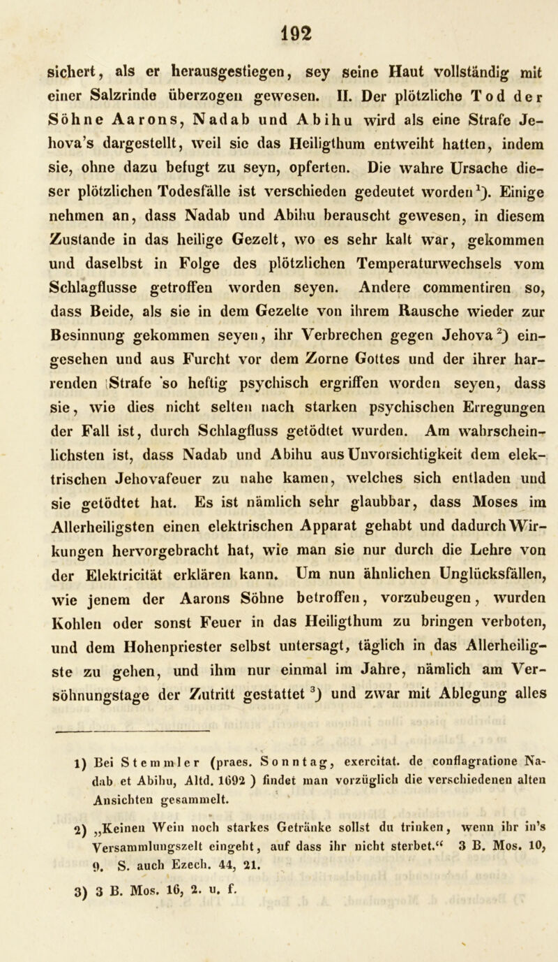 sichert, als er herausgestiegen, sey seine Haut vollständig mit einer Salzrinde überzogen gewesen. II. Der plötzliche Tod der Söhne Aarons, Nadab und Abihu wird als eine Strafe Je- hova’s dargestellt, weil sie das Heiligthum entweiht hatten, indem sie, ohne dazu befugt zu seyn, opferten. Die wahre Ursache die- ser plötzlichen Todesfälle ist verschieden gedeutet worden1). Einige nehmen an, dass Nadab und Abihu berauscht gewesen, in diesem Zustande in das heilige Gezelt, wo es sehr kalt war, gekommen und daselbst in Folge des plötzlichen Temperaturwechsels vom Schlagflusse getroffen worden seyen. Andere commentiren so, dass Beide, als sie in dem Gezelte von ihrem Rausche wieder zur Besinnung gekommen seyen, ihr Verbrechen gegen Jehova2) ein- gesehen und aus Furcht vor dem Zorne Gottes und der ihrer har- renden Strafe so heftig psychisch ergriffen worden seyen, dass sie, wie dies nicht selten nach starken psychischen Erregungen der Fall ist, durch Schlagfluss getödtet wurden. Am wahrschein- lichsten ist, dass Nadab und Abihu aus Unvorsichtigkeit dem elek- trischen Jehovafeuer zu nahe kamen, welches sich entladen und sie getödtet hat. Es ist nämlich sehr glaubbar, dass Moses im Allerheiligsten einen elektrischen Apparat gehabt und dadurch Wir- kungen hervorgebracht hat, wie man sie nur durch die Lehre von der Elektricität erklären kann. Um nun ähnlichen Unglücksfällen, wie jenem der Aarons Söhne betroffen, vorzubeugen, wurden Kohlen oder sonst Feuer in das Heiligthum zu bringen verboten, und dem Hohenpriester selbst untersagt, täglich in das Allerheilig- ste zu gehen, und ihm nur einmal im Jahre, nämlich am Ver- söhnungstage der Zutritt gestattet3) und zwar mit Ablegung alles 1) Bei S t e m m 1 e r (praes. Sonntag, exercitat. de conflagratione Na- dab et Abihu, Altd. 1092 ) findet man vorzüglich die verschiedenen alten Ansichten gesammelt. * 2) „Keinen Wein noch starkes Getränke sollst du trinken, wenn ihr in’s Versammlungszelt eingeht, auf dass ihr nicht sterbet.“ 3 B. Mos. 10, 9, S. auch Ezech. 44, 21. 3) 3 B. Mos. 16, 2. u. f. N