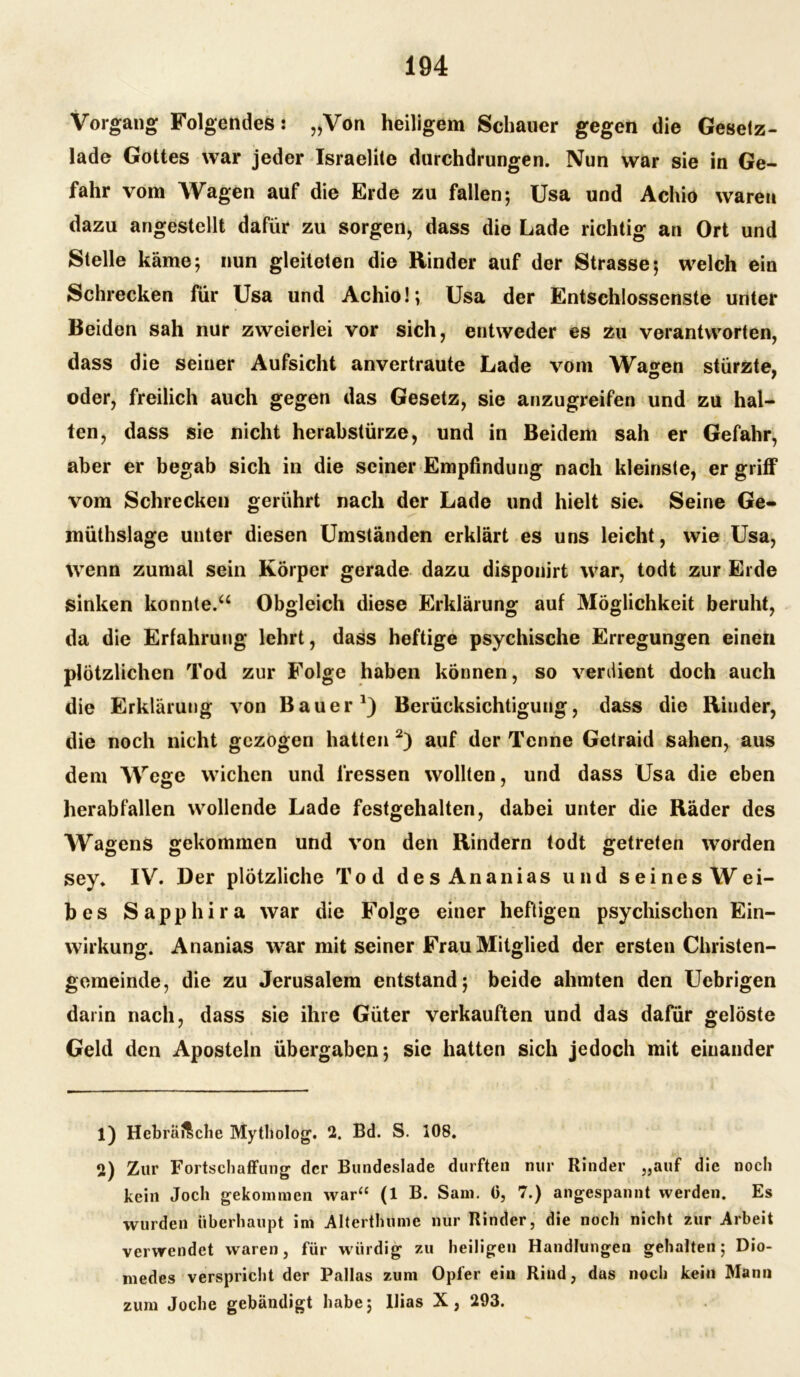 Vorgang Folgendes: „Von heiligem Schauer gegen die Gesetz- lade Gottes war jeder Israelite durchdrungen. Nun war sie in Ge- fahr vom Wagen auf die Erde zu fallen; Usa und Achio waren dazu angestellt dafür zu sorgen* dass die Lade richtig an Ort und Stelle käme; nun gleiteten die Rinder auf der Strasse; welch ein Schrecken für Usa und Achio!; Usa der Entschlossenste unter Beiden sah nur zweierlei vor sich, entweder es zu verantworten, dass die seiner Aufsicht anvertraute Lade vom Wa^en stürzte, oder, freilich auch gegen das Gesetz, sie anzugreifen und zu hal- ten, dass sie nicht herabstürze, und in Beidem sah er Gefahr, aber er begab sich in die seiner Empfindung nach kleinste, er griff vom Schrecken gerührt nach der Lade und hielt sie. Seine Ge- müthslage unter diesen Umständen erklärt es uns leicht, wie Usa, wenn zumal sein Körper gerade dazu disponirt war, todt zur Erde sinken konnte.“ Obgleich diese Erklärung auf Möglichkeit beruht, da die Erfahrung lehrt, dass heftige psychische Erregungen einen plötzlichen Tod zur Folge haben können, so verdient doch auch die Erklärung von Bauer1) Berücksichtigung, dass die Rinder, die noch nicht gezogen hatten 2) auf der Tenne Getraid sahen, aus dem Wege wichen und fressen wollten, und dass Usa die eben herabfallen wollende Lade festgehalten, dabei unter die Räder des Wagens gekommen und von den Rindern todt getreten worden sey. IV. Der plötzliche Tod des Ananias und seines Wei- bes Sapphira war die Folge einer heftigen psychischen Ein- wirkung. Ananias war mit seiner Frau Mitglied der ersten Christen- gemeinde, die zu Jerusalem entstand; beide ahmten den Uebrigen darin nach, dass sie ihre Güter verkauften und das dafür gelöste Geld den Aposteln übergaben; sie hatten sich jedoch mit einander 1) Hebräische Mytholog. 2. Bd. S. 108. 2) Zur Fortschaffung der Bundeslade durften nur Rinder „auf die noch kein Joch gekommen war“ (1 B. Sam. (3, 7.) angespannt werden. Es wurden überhaupt ini Alterthumc nur Rinder, die noch nicht zur Arbeit verwendet waren, für würdig zu heiligen Handlungen gehalten; Dio- medes verspricht der Pallas zum Opfer ein Rind, das noch kein Mann zum Joche gebändigt habe; Ilias X, 293.