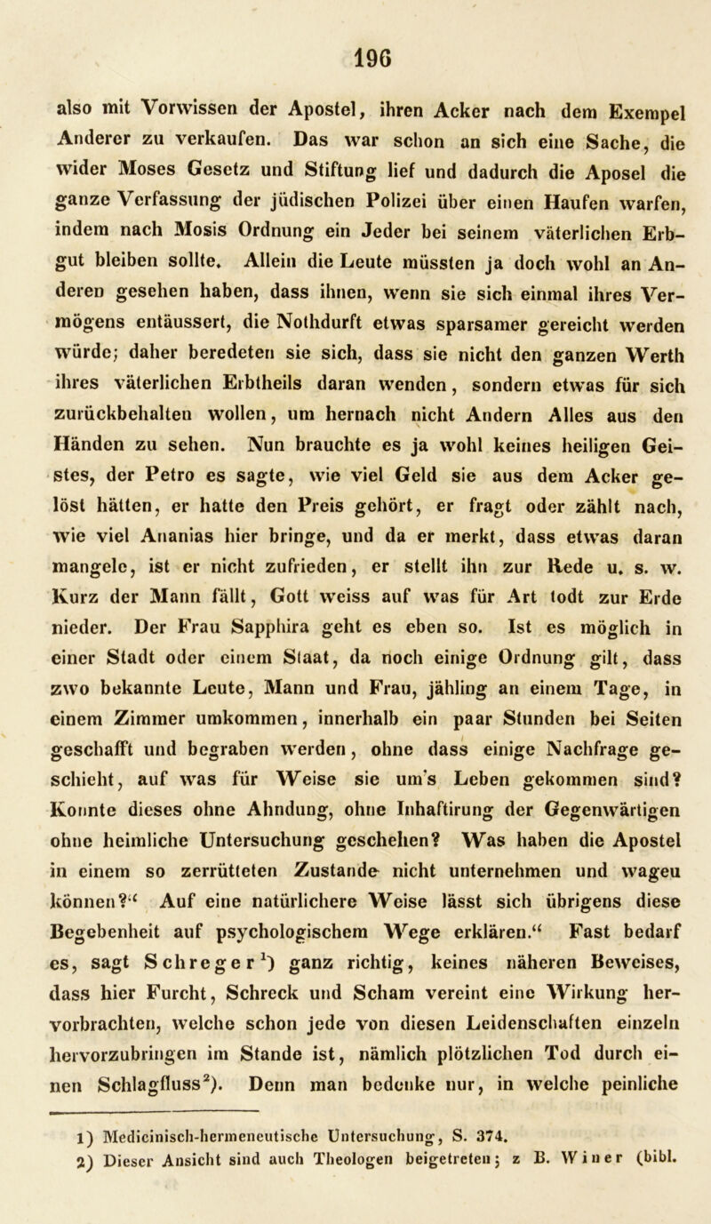 also mit Vorvvissen der Apostel, ihren Acker nach dem Exempel Anderer zu verkaufen. Das war schon an sich eine Sache, die wider Moses Gesetz und Stiftung lief und dadurch die Aposel die ganze Verfassung der jüdischen Polizei über einen Haufen warfen, indem nach 3Iosis Ordnung ein Jeder bei seinem väterlichen Erb- gut bleiben sollte. Allein die Leute müssten ja doch wohl an An- deren gesehen haben, dass ihnen, wenn sie sich einmal ihres Ver- mögens entäussert, die Nothdurft etwas sparsamer gereicht werden würde; daher beredeten sie sich, dass sie nicht den ganzen Werth ihres väterlichen Erbtheils daran wenden, sondern etwas für sich zurückbehalten wollen, um hernach nicht Andern Alles aus den Händen zu sehen. Nun brauchte es ja wohl keines heiligen Gei- stes, der Petro es sagte, wie viel Geld sie aus dem Acker ge- löst hätten, er hatte den Preis gehört, er fragt oder zählt nach, wie viel Ananias hier bringe, und da er merkt, dass etwas daran mangele, ist er nicht zufrieden, er stellt ihn zur Rede u. s. w. Kurz der Mann fällt, Gott weiss auf was für Art todt zur Erde nieder. Der Frau Sapphira geht es eben so. Ist es möglich in einer Stadt oder einem Staat, da noch einige Ordnung gilt, dass zwo bekannte Leute, Mann und Frau, jähling an einem Tage, in einem Zimmer umkommen, innerhalb ein paar Stunden bei Seiten geschafft und begraben werden, ohne dass einige Nachfrage ge- schieht, auf was für Weise sie um's Leben gekommen sind? Konnte dieses ohne Ahndung, ohne Inhaftirung der Gegenwärtigen ohne heimliche Untersuchung geschehen? Was haben die Apostel in einem so zerrütteten Zustande nicht unternehmen und wageu können?“ Auf eine natürlichere Weise lässt sich übrigens diese Begebenheit auf psychologischem Wege erklären.“ Fast bedarf es, sagt Schreger1) ganz richtig, keines näheren Beweises, dass hier Furcht, Schreck und Scham vereint eine Wirkung her- vorbrachten, welche schon jede von diesen Leidenschaften einzeln hervorzubringen im Stande ist, nämlich plötzlichen Tod durch ei- nen Schlagfluss2). Denn man bedenke nur, in welche peinliche 1) Medicinisch-hermeneutischc Untersuchung1, S. 374. 2) Dieser Ansicht sind auch Theologen beigetreten; z B. W i n e r (bibl.