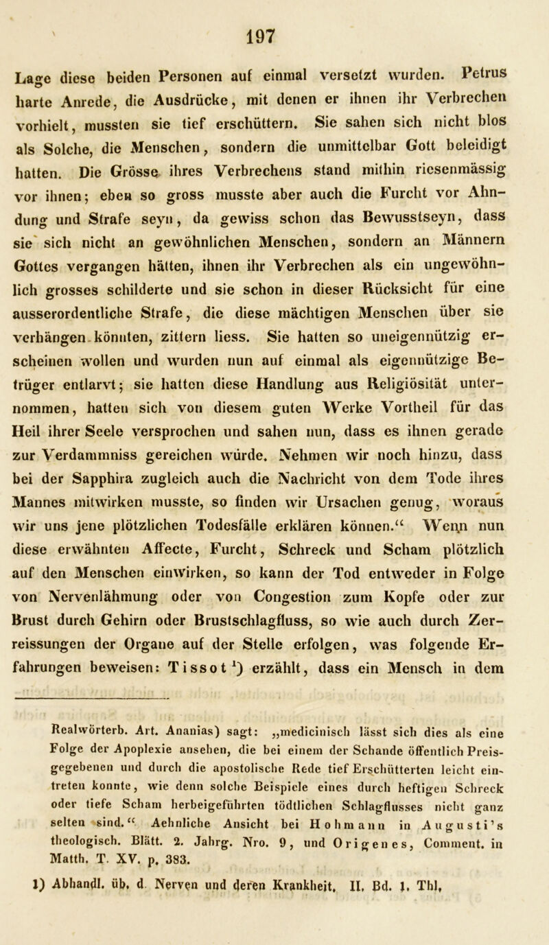 La^e diese beiden Personen auf einmal versetzt wurden. Petrus harte Anrede, die Ausdrücke, mit denen er ihnen ihr Verbrechen vorhielt, mussten sie tief erschüttern. Sie sahen sich nicht blos als Solche, die Menschen, sondern die unmittelbar Gott beleidigt hatten. Die Grösse ihres Verbrechens stand mithin riesenmässig vor ihnen; eben so gross musste aber auch die Furcht vor Ahn- dung und Strafe seyn, da gewiss schon das Bewusstseyn, dass sie sich nicht an gewöhnlichen Menschen, sondern an Männern Gottes vergangen hätten, ihnen ihr Verbrechen als ein ungewöhn- lich grosses schilderte und sie schon in dieser Rücksicht für eine ausserordentliche Strafe, die diese mächtigen Menschen über sie verhängen-könnten, zittern liess. Sie hatten so uneigennützig er- scheinen wollen und wurden nun auf einmal als eigennützige Be- trüger entlarvt; sie hatten diese Handlung aus Religiosität unter- nommen, hatten sich von diesem guten Werke Vortheil für das Heil ihrer Seele versprochen und sahen nun, dass es ihnen gerade zur Verdammniss gereichen würde. Nehmen wir noch hinzu, dass bei der Sapphira zugleich auch die Nachricht von dem Tode ihres Mannes Mitwirken musste, so finden wir Ursachen genug, woraus wir uns jene plötzlichen Todesfälle erklären können.“ Wei\n nun diese erwähnten Affecte, Furcht, Schreck und Scham plötzlich auf den Menschen einwirken, so kann der Tod entweder in Folge von Nervenlähmung oder von Congestion zum Kopfe oder zur Brust durch Gehirn oder Brustschlagfluss, so wie auch durch Zer- reissungen der Organe auf der Stelle erfolgen, was folgende Er- fahrungen beweisen: Tissot1) erzählt, dass ein Mensch in dem Realwörterb. Art. Ananias) sagt: „medicinisch lässt sich dies als eine Folge der Apoplexie ansehen, die bei einem der Schande öffentlich Preis- gegebenen und durch die apostolische Rede tief Erschütterten leicht ein- treten konnte, wie denn solche Beispiele eines durch heftigen Schreck oder tiefe Scham herbeigeführten tödtlichen Schlagflusses nicht ganz selten sind.“ Aehnliche Ansicht bei Hohmann in Auerusti’s theologisch. Blatt. 2. Jahrg. Nro. 9, und Origen es, Comment. in Matth. T. XV. p. 383. 1) Abbandl. üb, d Nerven und deren Krankheit. II, Bd. J, Thlf