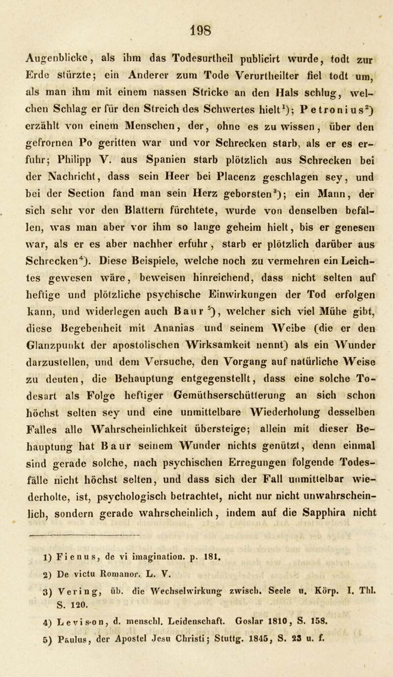 Augenblicke, als ihm das Todesurtheil publicirt wurde, <odt zur Erde stürzte; ein Anderer zum Tode Verurtheilter fiel todt um, als man ihm mit einem nassen Stricke an den Hals schlug, wel- chen Schlag er für den Streich des Schwertes hielt1); Petronius2) erzählt von einem Menschen, der, ohne es zu wissen , über den gefrornen Po geritten war und vor Schrecken starb, als er es er- fuhr; Philipp V. aus Spanien starb plötzlich aus Schrecken bei der Nachricht, dass sein Heer bei Placenz geschlagen sey, und bei der Section fand man sein Herz geborsten3); ein Mann, der sich sehr vor den Blattern fürchtete, wurde von denselben befal- len, was man aber vor ihm so lange geheim hielt, bis er genesen war, als er es aber nachher erfuhr , starb er plötzlich darüber aus Schrecken4). Diese Beispiele, welche noch zu vermehren ein Leich- tes gewesen wäre, beweisen hinreichend, dass nicht selten auf heftige und plötzliche psychische Einwirkungen der Tod erfolgen kann, und widerlegen auch Baur 5), welcher sich viel Mühe gibt, diese Begebenheit mit Ananias und seinem Weibe (die er den Glanzpunkt der apostolischen Wirksamkeit nennt) als ein Wunder darzustellen, und dem Versuche, den Vorgang auf natürliche Weise zu deuten, die Behauptung entgegenstellt, dass eine solche To- desart als Folge heftiger Gemüthserschütterung an sich schon höchst selten sey und eine unmittelbare Wiederholung desselben Falles alle Wahrscheinlichkeit übersteige; allein mit dieser Be- hauptung hat Baur seinem Wunder nichts genützt, denn einmal sind gerade solche, nach psychischen Erregungen folgende Todes- fälle nicht höchst selten, und dass sich der Fall unmittelbar wie- derholte, ist, psychologisch betrachtet, nicht nur nicht unwahrschein- lich, sondern gerade wahrscheinlich, indem auf die Sapphira nicht 1) Fienus, de vi imagination. p. 181. 2) De victu Romanor. L. V. 3) Vering, üb. die Wechselwirkung zwisch. Seele u. Körp. I. Thl. S. 120. 4) Levis*on, d. menschl. Leidenschaft. Goslar 1810, S. 158. 5) Paulus, der Apostel Jesu Christi; Stuttg. 1845, S. 23 u. f. 1