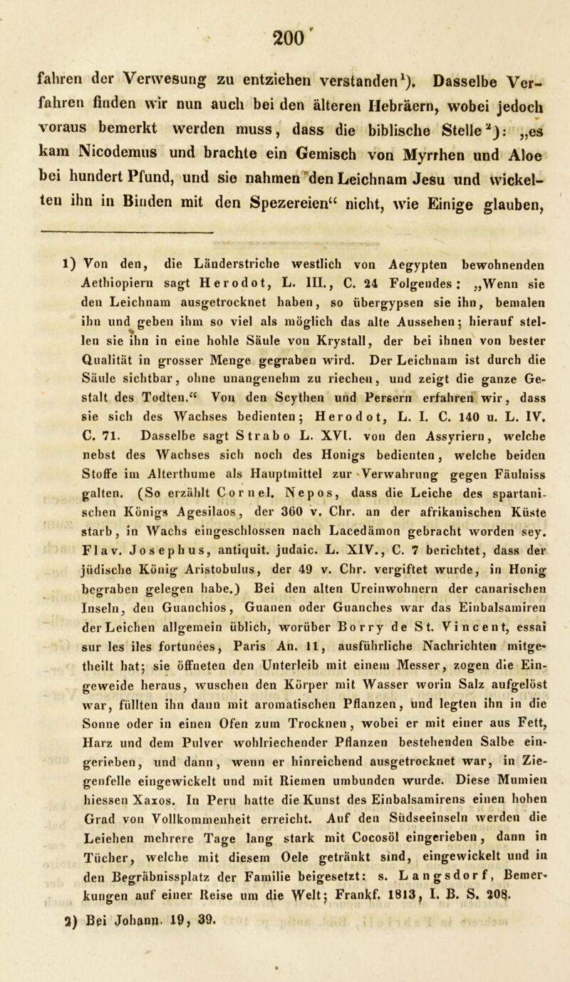 fahren der Verwesung zu entziehen verstanden1). Dasselbe Ver- fahren finden wir nun auch bei den älteren Hebräern, wobei jedoch voraus bemerkt werden muss, dass die biblische Stelleu): „es kam Nicodemus und brachte ein Gemisch von Myrrhen und Aloe bei hundert Pfund, und sie nahmen den Leichnam Jesu und wickel- ten ihn in Binden mit den Spezereien“ nicht, wie Einige glauben, 1) Von den, die Länderstriche westlich von Aegypten bewohnenden Aethiopiern sagt Herodot, L. III., C. 24 Folgendes: „Wenn sie den Leichnam ausgetrocknet haben, so übergypsen sie ihn, bemalen ihn und geben ihm so viel als möglich das alte Aussehen; hierauf stel- len sie ihn in eine hohle Säule von Krystall, der bei ihnen von bester Qualität in grosser Menge gegraben wird. Der Leichnam ist durch die Säule sichtbar, ohne unangenehm zu riechen, und zeigt die ganze Ge- stalt des Todten.cc Von den Scythen und Persern erfahren wir, dass sie sich des Wachses bedienten; Herodot, L. I. C. 140 u. L. IV. C. 71. Dasselbe sagt Strabo L. XVI. von den Assyriern, welche nebst des Wachses sich noch des Honigs bedienten, welche beiden Stoffe im Alterthume als Hauptmittel zur 'Verwahrung gegen Fäulniss galten. (So erzählt Cornel. Nepos, dass die Leiche des spartani- schen Königs Agesilaos, der 360 v. Chr. an der afrikanischen Küste starb, in Wachs eingeschlossen nach Lacedämon gebracht worden sey. Flav. Joseph us, antiquit. judaic. L. XIV., C. 7 berichtet, dass der jüdische König Aristobulus, der 49 v. Chr. vergiftet wurde, in Honig begraben gelegen habe.) Bei den alten Ureinwohnern der canarischen Inseln, den Guanchios, Guanen oder Guanches war das Einbalsamiren der Leichen allgemein üblich, worüber Borry de St. Vincent, essai sur les iles fortunees, Paris An. 11, ausführliche Nachrichten initge- theilt hat; sie öffneten den Unterleib mit einem Messer, zogen die Ein- geweide heraus, wuschen den Körper mit Wasser worin Salz aufgelöst war, füllten ihn dann mit aromatischen Pflanzen, und legten ihn in die Sonne oder in einen Ofen zum Trocknen, wobei er mit einer aus Fett, Harz und dem Pulver wohlriechender Pflanzen bestehenden Salbe ein- gerieben, und dann, wenn er hinreichend ausgetrocknet war, in Zie- genfelle eingewickelt und mit Riemen umbunden wurde. Diese Mumien hiessen Xaxos. In Peru hatte die Kunst des Einbalsamirens einen hohen Grad von Vollkommenheit erreicht. Auf den Südseeinseln werden die Leiehen mehrere Tage lang stark mit Cocosöl eingerieben, dann in Tücher, welche mit diesem Oele getränkt sind, eingewickelt und in den Begräbnissplatz der Familie beigesetzt: s. Langsdorf, Bemer- kungen auf einer Reise um die Welt; Franl^f. 1813? I. B. S. 20§. 3) Bei Johann- 19 > 39.