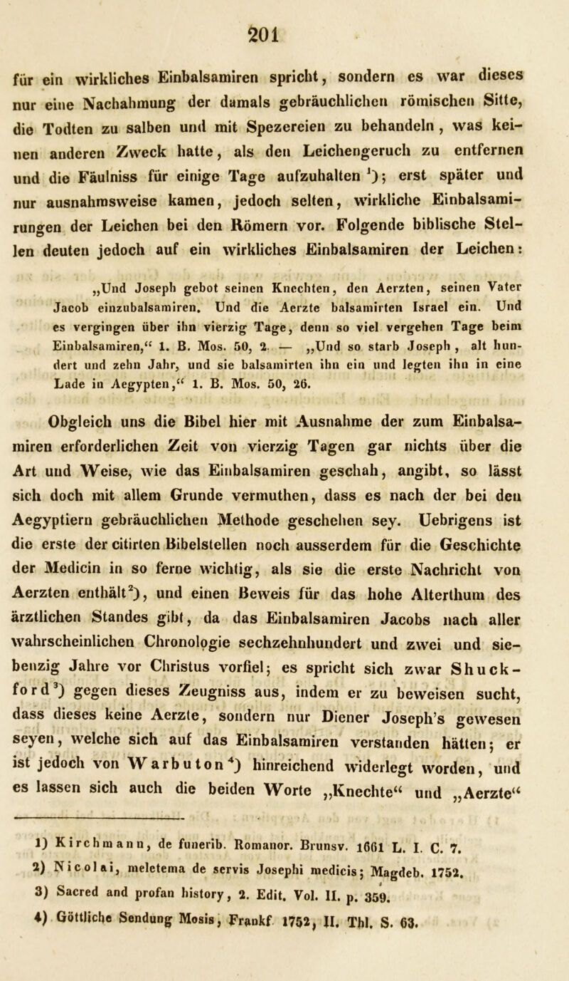 für ein wirkliches Einbalsamiren spricht, sondern es war dieses nur eine Nachahmung der damals gebräuchlichen römischen Sitte, die Todten zu salben und mit Spezereien zu behandeln , was kei- nen anderen Zweck hatte, als den Leichengeruch zu entfernen und die Fäulniss für einige Tage aufzuhalten J); erst später und nur ausnahmsweise kamen, jedoch selten, wirkliche Einbalsami- rungen der Leichen bei den Römern vor. Folgende biblische Stel- len deuten jedoch auf ein wirkliches Einbalsamiren der Leichen: • r * ’ . ' • * ' t i 1 ' • i ? , ' ’ i * ‘ • • . 1 f „Und Joseph gebot seinen Knechten, den Aerzten, seinen Vater Jacob einzubalsamiren. Und die Aerzte balsamirten Israel ein. Und es vergingen über ihn vierzig Tage, denn so viel vergehen Tage beim Einbalsamiren,“ 1. B. Mos. 50, 2. — „Und so starb Joseph , alt hun- dert und zehn Jahr, und sie balsamirten ihn ein und legten ihn in eine Lade in Aegypten,“ 1. B. Mos. 50, 26. Obgleich uns die Bibel hier mit Ausnahme der zum Einbalsa- miren erforderlichen Zeit von vierzig Tagen gar nichts über die Art und Weise, wie das Einbalsamiren geschah, angibt, so lässt sich doch mit allem Grunde vermuthen, dass es nach der bei den Aegyptiern gebräuchlichen Methode geschehen sey. Uebrigens ist die erste der citirten Bibelstellen noch ausserdem für die Geschichte der Medicin in so ferne wichtig, als sie die erste Nachricht von Aerzten enthält2), und einen Beweis für das hohe Alterthum des ärztlichen Standes gibt, da das Einbalsamiren Jacobs nach aller wahrscheinlichen Chronologie sechzehnhundert und zwei und sie- benzig Jahre vor Christus vorfiel; es spricht sich zwar Shuck- . « ford3) gegen dieses Zeugniss aus, indem er zu beweisen sucht, dass dieses keine Aerzte, sondern nur Diener Joseph’s gewesen seyen, welche sich auf das Einbalsamiren verstanden hätten; er ist jedoch von Warb u ton4) hinreichend widerlegt worden, und es lassen sich auch die beiden Worte „Knechte“ und „Aerzte“ 1) Kirchmann, de funerib. Romanor. Brunsv. i66l L. I. C. 7. 2) Nicolai, meletema de servis Josephi medicis; Magdeb. 1752. 3) Sacred and profan history, 2. Edit. Vol. II. p. 359. A) Göttliche Sendung Mosis, Frankf 1752, II, Tbl. S. 63.