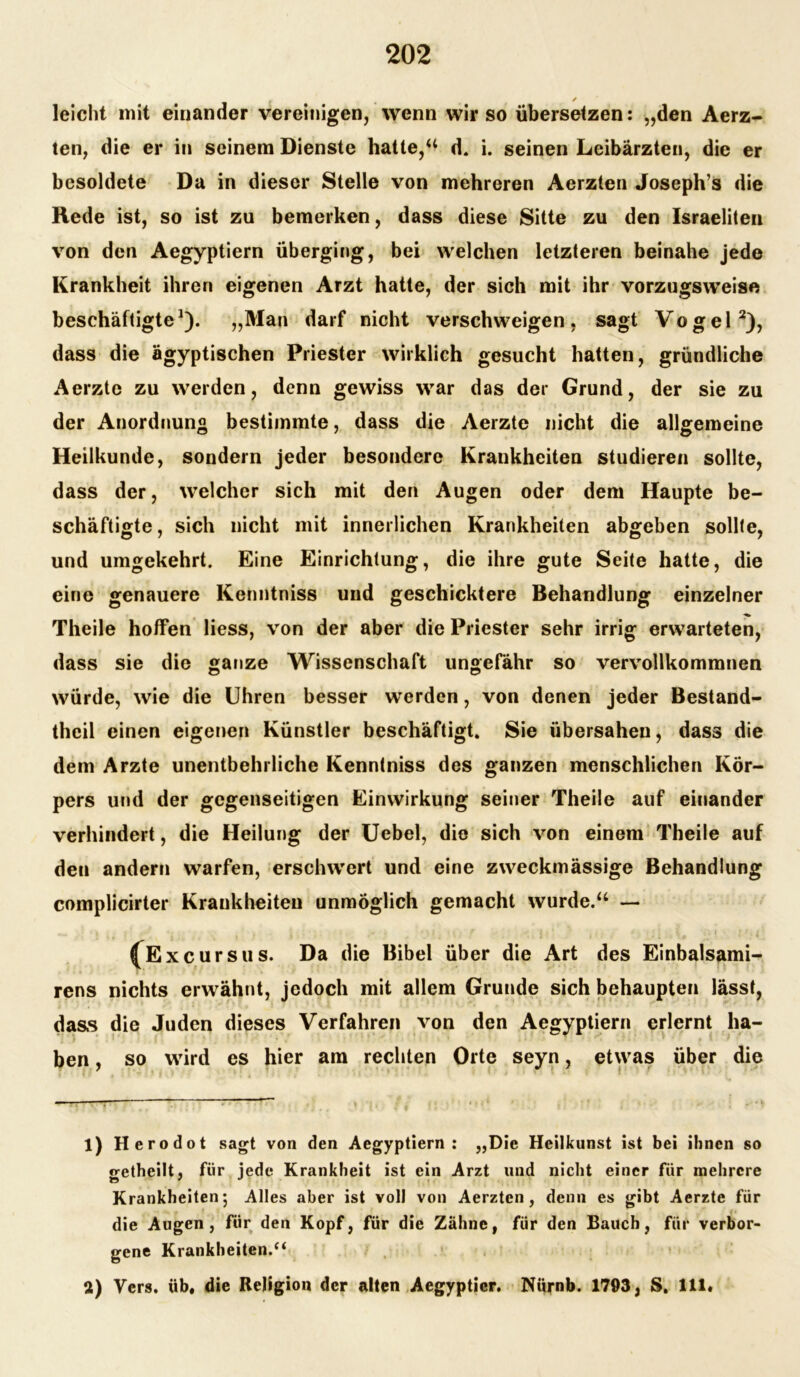 ✓ leicht mit einander vereinigen, wenn wir so übersetzen: „den Aerz- ten, die er in seinem Dienste hatte,“ d. i. seinen Leibärzten, die er besoldete Da in dieser Stelle von mehreren Aerzten Joseph’s die Rede ist, so ist zu bemerken, dass diese Sitte zu den Israeliten von den Aegyptiern überging, bei welchen letzteren beinahe jede Krankheit ihren eigenen Arzt hatte, der sich mit ihr vorzugsweise beschäftigte1). „Man darf nicht verschweigen, sagt Vogel2), dass die ägyptischen Priester wirklich gesucht hatten, gründliche Aerzte zu werden, denn gewiss war das der Grund, der sie zu der Anordnung bestimmte, dass die Aerzte nicht die allgemeine Heilkunde, sondern jeder besondere Krankheiten studieren sollte, dass der, welcher sich mit den Augen oder dem Haupte be- schäftigte, sich nicht mit innerlichen Krankheiten abgeben sollte, und umgekehrt. Eine Einrichtung, die ihre gute Seite hatte, die eine genauere Kenntniss und geschicktere Behandlung einzelner Theile hoffen liess, von der aber die Priester sehr irrig erwarteten, dass sie die ganze Wissenschaft ungefähr so vervollkommnen würde, wie die Uhren besser werden, von denen jeder Bestand- teil einen eigenen Künstler beschäftigt. Sie übersahen, dass die dem Arzte unentbehrliche Kenntniss des ganzen menschlichen Kör- pers und der gegenseitigen Einwirkung seiner Theile auf einander verhindert, die Heilung der Uebel, die sich von einem Theile auf den andern warfen, erschwert und eine zweckmässige Behandlung complicirter Krankheiten unmöglich gemacht wurde.“ — ^Excursus. Da die Bibel über die Art des Einbalsami- rens nichts erwähnt, jedoch mit allem Grunde sich behaupten lässt, dass die Juden dieses Verfahren von den Aegyptiern erlernt ha- ben , so wird es hier am rechten Orte seyn, etwas über die 1) Herodot sagt von den Aegyptiern : „Die Heilkunst ist bei ihnen so getheilt, für jede Krankheit ist ein Arzt und nicht einer für mehrere Krankheiten5 Alles aber ist voll von Aerzten, denn es gibt Aerzte für die Augen, für den Kopf, für die Zähne, für den Bauch, für verbor- gene Krankheiten.“ a) Vers, üb, die Religion der alten Aegyptier. Nürnb. 1793, S. 111.