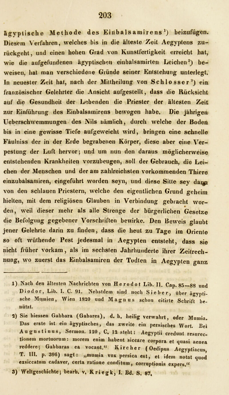 ägyptische Methode des Einbalsamirens *) beizufügen. Diesem Verfahren, welches bis in die älteste Zeit Aegyptens zu- rück°*eht, und einen hohen Grad von Kunstfertigkeit erreicht hat, wie die aufgefundenen ägyptischen einbalsamirten Leichen1 2) be- weisen, hat man verschiedene Gründe seiner Entstehung unterlegt. In neuester Zeit hat, nach der Mittheilung von Schlosser3) ein französischer Gelehrter die Ansicht aufgestellt, dass die Rücksicht auf die Gesundheit der Lebenden die Priester der ältesten Zeit zur Einführung des Einbalsamirens bewogen habe. Die jährigen Ueberschwemmungen des Nils nämlich, durch welche der Boden bis in eine gewisse Tiefe aufgeweicht wird, bringen eine schnelle Fäulniss der in der Erde begrabenen Körper, diese aber eine Ver- pestung der Luft hervor; und um nun den daraus möglicherweise entstehenden Krankheiten vorzubeugen, soll der Gebrauch, die Lei- chen der Menschen und der am zahlreichsten vorkommenden Thiere einzubalsamiren, eingeführt worden seyn, und diese Sitte sey daqji von den schlauen Priestern, welche den eigentlichen Grund geheim hielten, mit dem religiösen Glauben in Verbindung gebracht wor- den, weil dieser mehr als alle Strenge der bürgerlichen Gesetze die Befolgung gegebener Vorschriften bewirke. Den Beweis glaubt jener Gelehrte darin zu finden, dass die heut zu Tage im Oriente so oft wüthende Pest jedesmal in Aegypten entsteht, dass sie nicht früher vorkam, als im sechsten Jahrhunderte ihrer Zeitrech- nung, wo zuerst das Einbalsamiren der Todten in Aegypten ganz 1) Nach den ältesten Nachrichten von Herodot Lib. II. Cap. 85—88 und Diodor, Lib. I. C. 91. Nebstdein sind noch Sieber, über ägypti- sche Mumien, Wien 1820 und Magnus schon citirte Schrift be- nützt. 2) Sie hiessen Gabbara (Gabares), d. h. heilig verwahrt, oder Mumia. Das erste ist ein ägyptisches, das zweite ein persisches Wort. Bei Augustinus, Sermon. 120, C. 12 steht: Aegyptii credunt resurec- tionem mortuorum: morem enim habent siccare Corpora et quasi aenea reddere; Gabbaras ea vocant.“ Kircher (Oedipus Aegyptiacus, T. III. p. 396) sagt: „mumia vox persica est, et idem notat quod exsiccatum cadaver, certa ratione conditum, corruptionis expers.u 3) Weltgeschichte; bearb. v, Kriegk, I. Bd. S. 87.