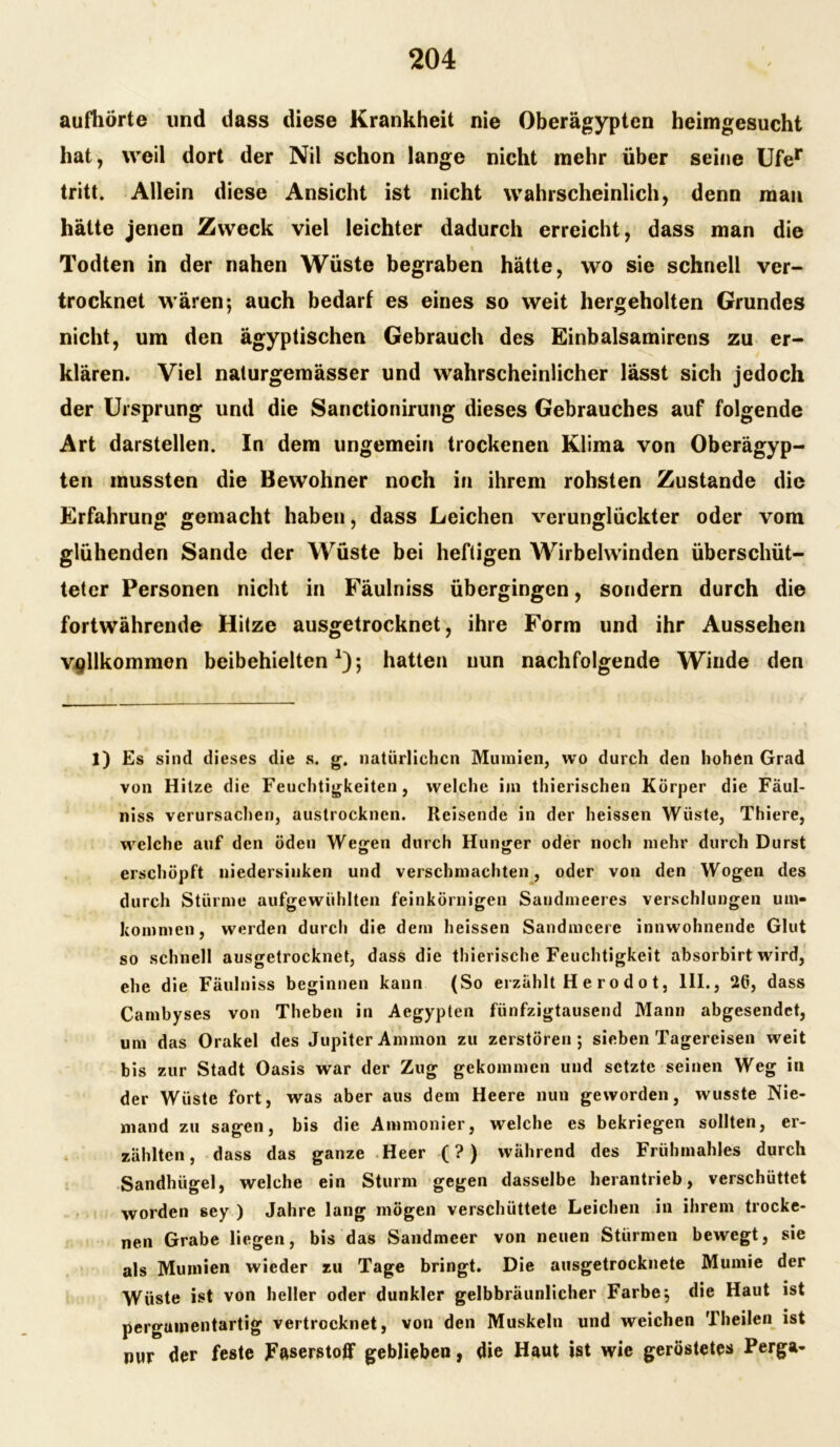 aufhörte und dass diese Krankheit nie Oberägypten heimgesucht hat, weil dort der Nil schon lange nicht mehr über seine Ufer tritt. Allein diese Ansicht ist nicht wahrscheinlich, denn man hätte jenen Zweck viel leichter dadurch erreicht, dass man die Todten in der nahen Wüste begraben hätte, wo sie schnell ver- trocknet wären; auch bedarf es eines so weit hergeholten Grundes nicht, um den ägyptischen Gebrauch des Einbalsamirens zu er- klären. Viel nalurgemässer und wahrscheinlicher lässt sich jedoch der Ursprung und die Sanctionirung dieses Gebrauches auf folgende Art darstellen. In dem ungemein trockenen Klima von Oberägyp- ten mussten die Bewohner noch in ihrem rohsten Zustande die Erfahrung gemacht haben, dass Leichen verunglückter oder vom glühenden Sande der Wüste bei heftigen Wirbelwinden überschüt- teter Personen nicht in Fäulniss übergingen, sondern durch die fortwährende Hitze ausgetrocknet, ihre Form und ihr Aussehen vollkommen beibehielten1); hatten nun nachfolgende Winde den 1) Es sind dieses die s. g. natürlichen Mumien, wo durch den hohen Grad von Hitze die Feuchtigkeiten, welche im thierischen Körper die Fäul- niss verursachen, austrocknen. Reisende in der heissen Wüste, Thiere, welche auf den öden Wegen durch Hunger oder noch mehr durch Durst erschöpft niedersinken und verschmachten, oder von den Wogen des durch Stürme aufgewühlten feinkörnigen Sandmeeres verschlungen um- kommen, werden durch die dem heissen Sandmeere innwohnende Glut so schnell ausgetrocknet, dass die thierische Feuchtigkeit absorbirt wird, ehe die Fäulniss beginnen kann (So erzählt H e r o d o t, 111., 26, dass Cambyses von Theben in Aegypten fünfzigtausend Mann abgesendet, um das Orakel des Jupiter Ammon zu zerstören; sieben Tagereisen weit bis zur Stadt Oasis war der Zug gekommen und setzte seinen Weg in der Wüste fort, was aber aus dem Heere nun geworden, wusste Nie- mand zu sagen, bis die Ammonier, welche es bekriegen sollten, er- zählten, dass das ganze Heer (?) während des Frühmahles durch Sandhügel, welche ein Sturm gegen dasselbe herantrieb, verschüttet worden sey ) Jahre lang mögen verschüttete Leichen in ihrem trocke- nen Grabe liegen, bis das Sandmeer von neuen Stürmen bewegt, sie als Mumien wieder zu Tage bringt. Die ausgetrocknete Mumie der Wüste ist von heller oder dunkler gelbbräunlicher Farbe; die Haut ist pergamentartig vertrocknet, von den Muskeln und weichen Theilen ist nur der feste Faserstoff geblieben, die Haut ist wie geröstetes Perga-