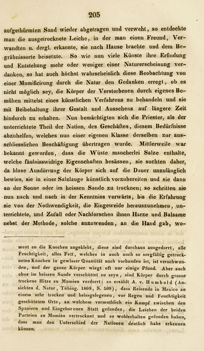 aufo-ethürmten Sand wieder abgetragen und verweht, so entdeckte man die ausgetrocknete Leiche, in der man einen Freund, Ver- wandten u. dergl. erkannte, sie nach Hause brachte und dem Bc- °räbnissorte beisetzte. So wie nun viele Künste ihre Erfindung und Entstehung mehr oder weniger einer Naturerscheinung ver- danken, so hat auch höchst wahrscheinlich diese Beobachtung von einer Mumificirung durch die Natur den Gedanken erregt, ob es nicht möglich sey, die Körper der Verstorbenen durch eigenes Be- mühen mittelst eines künstlichen Verfahrens zu behandeln und sie mit Beibehaltung ihrer Gestalt und Aussehens auf längere Zeit hindurch zu erhalten. Nun bemächtigten sich die Priester, als der unterrichtete Theil der Nation, des Geschäftes, diesem Bedürfnisse abzuhelfen, welches nun einer eigenen Klasse derselben zur aus- schliesslichen Beschäftigung übertragen wurde. Mittlerweile war bekannt geworden, dass die Wüste mancherlei Salze enthalte, welche fäulnisswidrige Eigenschaften besässen, sie suchten daher, da blose Ausdörrung der Körper sich auf die Dauer unzulänglich bewies, sie in einer Salzlauge künstlich vorzubereiten und sie dann an der Sonne oder im heissen Sande zu trocknen; so schritten sie nun nach und nach in der Ivenntniss vorwärts, bis die Erfahrung sie von der Nothwendigkeit, die Eingeweide herauszunehmeu, un- terrichtete, und Zufall oder Nachforschen ihnen Harze und Balsame nebst der Methode, solche anzuweuden, an die Hand gab, wo- ment an die Knochen angeklebt, diese sind durchaus ausgedorrt, alle Feuchtigkeit, alles Fett, welches in auch noch so sorgfältig getrock- neten Knochen in gewisser Quantität noch vorhanden ist, ist verschwun- den, und der ganze Körper wiegt oft nur einige Pfund. Aber auch ohne im heissen Sande verschüttet zu seyn , sind Körper durch grosse trockene Hitze zu Mumien verdorrt: so erzählt A. v. Hu mb old (An- sichten d. Natur, Tübing. 1808, S. 509), dass Reisende in Mexico an einem sehr trocken und heiss^elegenen, vor Regen und Feuchtigkeit geschütztem Orte, an welchem vermuthlich ein Kampf zwischen den Spaniern und Eingeborenen Statt gefunden, die Leiehen der beiden Parteien zu Mumien vertrocknet und so wohlerhalten gefunden haben, dass man den Unterschied der Nationen deutlich habe erkennen können.