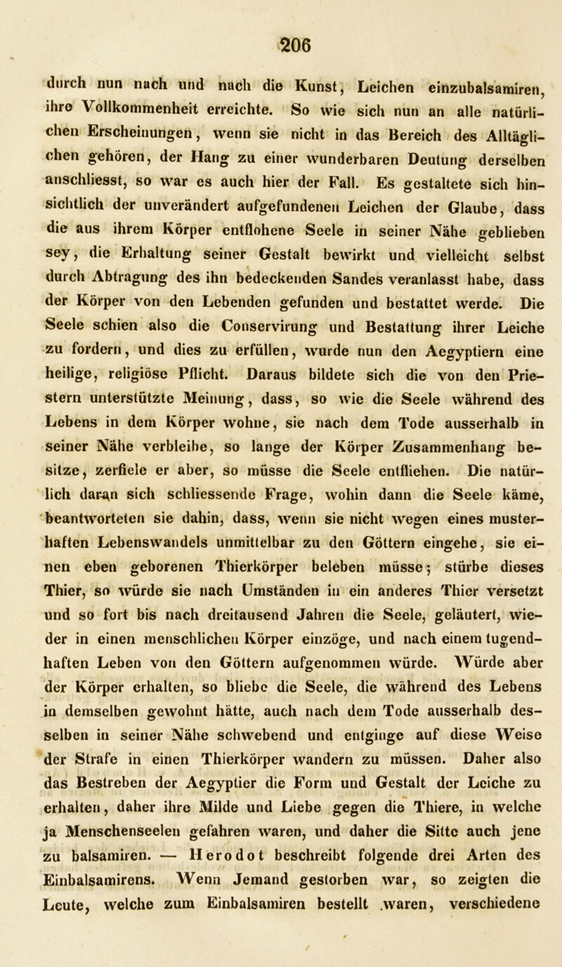 durch nun nach und nach die Kunst, Leichen einzubalsamiren, ihre Vollkommenheit erreichte. So wie sich nun an alle natürli- chen Erscheinungen, wenn sie nicht in das Bereich des Alltägli- chen gehören, der Hang zu einer wunderbaren Deutung derselben anschliesst, so war es auch hier der Fall. Es gestaltete sich hin- sichtlich der unverändert aufgefundenen Leichen der Glaube, dass die aus ihrem Körper entflohene Seele in seiner Nähe geblieben sey, die Erhaltung seiner Gestalt bewirkt und vielleicht selbst durch Abtragung des ihn bedeckenden Sandes veranlasst habe, dass der Körper von den Lebenden gefunden und bestattet werde. Die Seele schien also die Conservirung und Bestattung ihrer Leiche zu fordern, und dies zu erfüllen, wurde nun den Aegyptiern eine heilige, religiöse Pflicht. Daraus bildete sich die von den Prie- stern unterstützte Meinung, dass, so wie die Seele während des Lebens in dem Körper wohne, sie nach dem Tode ausserhalb in seiner Nähe verbleibe, so lange der Körper Zusammenhang be- sitze, zerfiele er aber, so müsse die Seele entfliehen. Die natür- lich dar^n sich schliessendc Frage, wohin dann die Seele käme, beantworteten sie dahin, dass, wenn sie nicht wegen eines muster- haften Lebenswandels unmittelbar zu den Göttern eingehe, sie ei- nen eben geborenen Thierkörper beleben müsse; stürbe dieses Thier, so würde sie nach Umständen in ein anderes Thier versetzt und so fort bis nach dreitausend Jahren die Seele, geläutert, wie- der in einen menschlichen Körper einzöge, und nach einem tugend- haften Leben von den Göttern aufgenommen würde. Würde aber der Körper erhalten, so bliebe die Seele, die während des Lebens in demselben gewohnt hätte, auch nach dem Tode ausserhalb des- selben in seiner Nähe schwebend und entginge auf diese Weise der Strafe in einen Thierkörper wandern zu müssen. Daher also das Bestreben der Aegyptier die Form und Gestalt der Leiche zu erhalten, daher ihre Milde und Liebe gegen die Thiere, in welche ja Menschenseelen gefahren waren, und daher die Sitte auch jene zu balsamiren. — llerodot beschreibt folgende drei Arten des Einbalsamirens. Wenn Jemand gestorben war, so zeigten die Leute, welche zum Einbalsamiren bestellt .waren, verschiedene