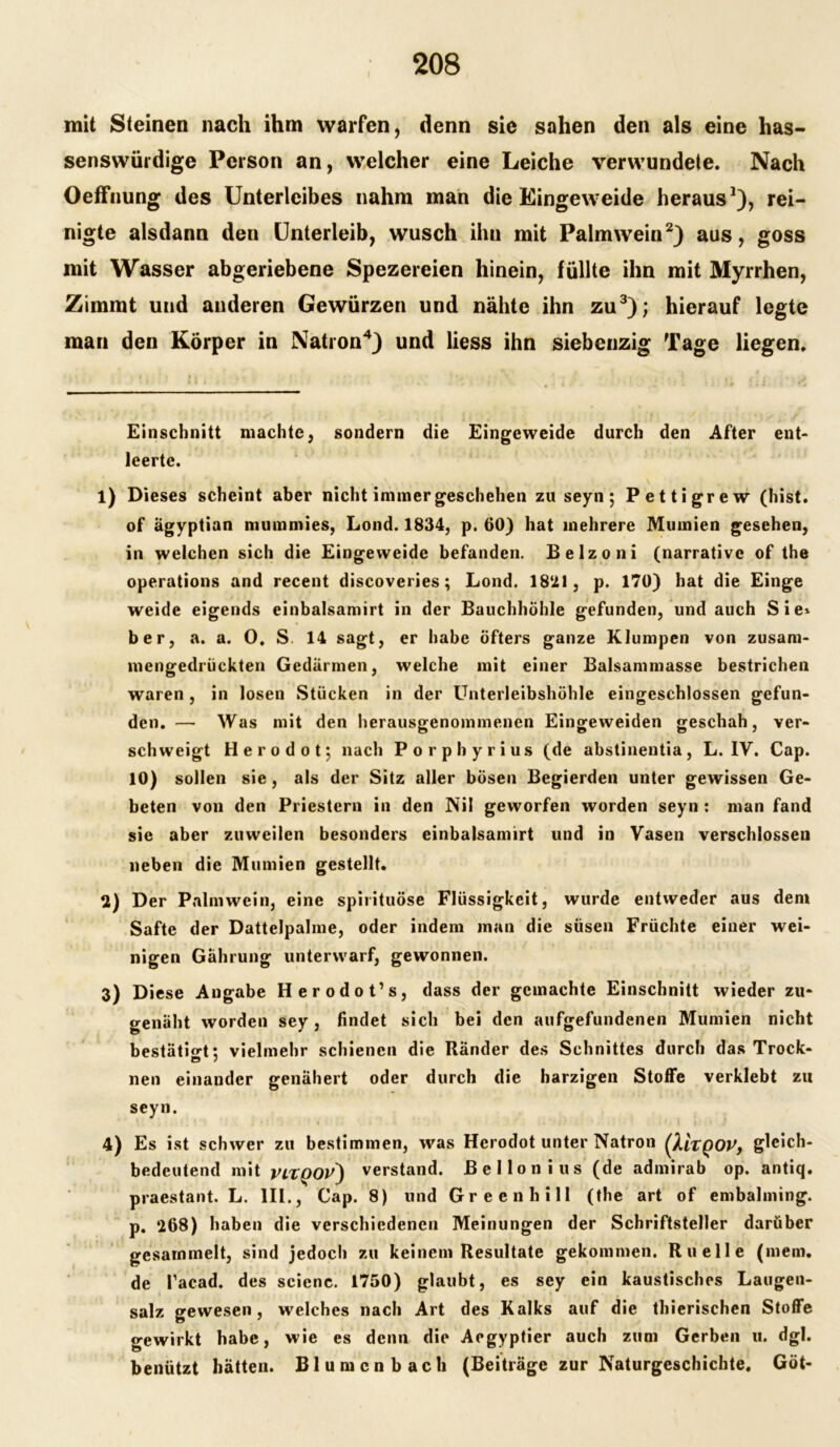 mit Steinen nach ihm warfen, denn sie sahen den als eine has- senswütdige Person an, welcher eine Leiche verwundete. Nach Oeffnung des Unterleibes nahm man die Eingeweide heraus* 1), rei- nigte alsdann den Unterleib, wusch ihu mit Palmwein2) aus, goss mit Wasser abgeriebene Spezereien hinein, füllte ihn mit Myrrhen, Zimmt und anderen Gewürzen und nähte ihn zu3); hierauf legte man den Körper in Natron4) und liess ihn siebcnzig Tage liegen. Einschnitt machte, sondern die Eingeweide durch den After ent- leerte. l) Dieses scheint aber nicht immer geschehen zu seyn; Pettigrew (hist, of agyptian mumniies, Lond. 1834, p. 60) hat mehrere Mumien gesehen, in welchen sich die Eingeweide befanden. Belzoni (narrative of the operations and recent discoveries; Lond. 18‘21, p. 170) hat die Einge weide eigends einbalsamirt in der Bauchhöhle gefunden, und auch Sie* ber, a. a. 0. S 14 sagt, er habe öfters ganze Klumpen von zusam- mengedrückten Gedärmen, welche mit einer Balsammasse bestrichen waren , in losen Stücken in der Unterleibshöhle eingeschlossen gefun- den. — Was mit den herausgenommenen Eingeweiden geschah, ver- schweigt H e r o d o t j nach Porphyrius (de abstinentia , L. IV. Cap. 10) sollen sie, als der Sitz aller bösen Begierden unter gewissen Ge- beten von den Priestern in den Nil geworfen worden seyn : man fand sie aber zuweilen besonders einbalsamirt und in Vasen verschlossen neben die Mumien gestellt. U) Der Palmwein, eine spirituöse Flüssigkeit, wurde entweder aus dem Safte der Dattelpalme, oder indem man die süsen Früchte einer wei- nigen Gährung unterwarf, gewonnen. 3) Diese Angabe Herodot’s, dass der gemachte Einschnitt wieder zu- genäht worden sey, findet sich bei den aufgefundenen Mumien nicht bestätigt: vielmehr schienen die Ränder des Schnittes durch das Trock- O / nen einander genähert oder durch die harzigen Stoffe verklebt zu seyn. 4) Es ist schwer zu bestimmen, was Herodot unter Natron (XltQOV, gleich- bedeutend mit VLXQOV) verstand. Bellonius (de admirab op. antiq. praestant. L. III., Cap. 8) und Greenhill (the art of embalming. p. ‘268) haben die verschiedenen Meinungen der Schriftsteller darüber gesammelt, sind jedoch zu keinem Resultate gekommen. Ru eile (mem. de l’acad. des scienc. 1750) glaubt, es sey ein kaustisches Laugen- salz gewesen, welches nach Art des Kalks auf die thierischen Stoffe gewirkt habe, wie es denn die Aegyptier auch zum Gerben u. dgl. benützt hätten. Blumenbach (Beiträge zur Naturgeschichte. Göt-