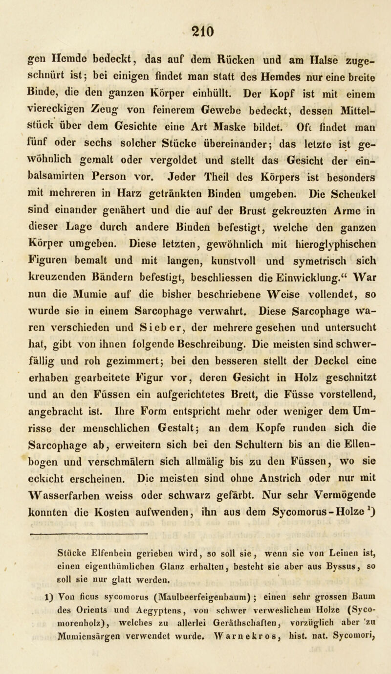 gen Hemde bedeckt, das auf dem Rücken und am Halse zuge- schnürt ist; bei einigen findet man statt des Hemdes nur eine breite Binde, die den ganzen Körper einhüllt. Der Kopf ist mit einem viereckigen Zeug von feinerem Gewebe bedeckt, dessen Mittel- stück über dem Gesichte eine Art Maske bildet. Oft findet man fünf oder sechs solcher Stücke übereinander; das letzte ist ge- wöhnlich gemalt oder vergoldet und stellt das Gesicht der ein- balsamirten Person vor» Jeder Theil des Körpers ist besonders mit mehreren in Harz getränkten Binden umgeben. Die Schenkel sind einander genähert und die auf der Brust gekreuzten Arme in dieser Lage durch andere Binden befestigt, welche den ganzen Körper umgeben. Diese letzten, gewöhnlich mit hieroglyphischen Figuren bemalt und mit langen, kunstvoll und symetrisch sich kreuzenden Bändern befestigt, beschliessen die Einwicklung.“ War nun die Mumie auf die bisher beschriebene Weise vollendet, so wurde sie in einem Sarcophage verwahrt» Diese Sarcophage wa- ren verschieden und Sieber, der mehrere gesehen und untersucht hat, gibt von ihnen folgende Beschreibung. Die meisten sind schwer- fällig und roh gezimmert; bei den besseren stellt der Deckel eine erhaben gearbeitete Figur vor, deren Gesicht in Holz geschnitzt und an den Füssen ein aufgerichtetes Brett, die Füsse vorstellend, angebracht ist. Ihre Form entspricht mehr oder weniger dem Um- risse der menschlichen Gestalt; an dem Kopfe runden sich die Sarcophage ab, erweitern sich bei den Schultern bis an die Ellen- bogen und verschmälern sich allmälig bis zu den Füssen, wo sie eckicht erscheinen. Die meisten sind ohne Anstrich oder nur mit Wasserfarben weiss oder schwarz gefärbt. Nur sehr Vermögende konnten die Kosten aufwenden, ihn aus dem Sycomorus - Holze Stücke Elfenbein gerieben wird, so soll sie, wenn sie von Leinen ist, einen eigenthümlichen Glanz erhalten, besteht sie aber aus Byssus, so soll sie nur glatt werden. 1) Von ficus sycomorus (Maulbeerfeigenbaum); einen sehr grossen Baum des Orients und Aegyptens, von schwer verweslichem Holze (Syco- morenholz), welches zu allerlei Gerätschaften, vorzüglich aber zu Mumiensärgen verwendet wurde. Warnekros, hist. nat. Sycoinori,