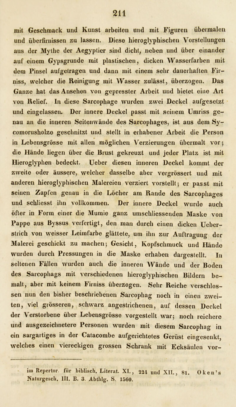 mit Geschmack und Kunst arbeiten und mit Figuren übermalen und überfirnissen zu lassen. Diese hieroglyphischen Vorstellungen aus der Mythe der Aegyptier sind dicht, neben und über einander auf einem Gypsgrunde mit plastischen, dicken Wasserfarben mit dem Pinsel aufgetragen und dann mit einem sehr dauerhaften Fir- niss, welcher die Reinigung mit Wasser zulässt, überzogen. Das Ganze hat das Ansehen von gepresster Arbeit und bietet eine Art von Relief. In diese Sarcophage wurden zwei Deckel aufgesetzt und eingelassen. Der innere Deckel passt mit seinem Umriss ge- nau an die inneren Seitenwände des Sarcophages, ist aus dem Sy- comorusholzc geschnitzt und stellt in erhabener Arbeit die Person ► in Lebensgrösse mit allen möglichen Verzierungen übermalt vor; die Hände liegen über die Brust gekreuzt und jeder Platz ist mit Hieroglyphen bedeckt. Ueber diesen inneren Deckel kommt der zweite oder äussere, welcher dasselbe aber vergrössert und mit anderen hieroglyphischen Malereien verziert vorstellt; er passt mit seinen Zapfen genau in die Löcher am Rande des Sarcophages und schliesst ihn vollkommen. Der innere Deckel wurde auch öfter in Form einer die Mumie ganz umschliessenden Maske von Pappe aus Byssus verfertigt, den man durch einen dicken Ueber- strich von weisser Leimfarbe glättete, um ihn zur Auftraouno* der Malerei geschickt zu machen5 Gesicht, Kopfschmuck und Hände wurden durch Pressungen in die Maske erhaben dargestellt. In seltenen Fällen wurden auch die inneren Wände und der Boden des Sarcophags mit verschiedenen hieroglyphischen Bildern be- malt, aber mit keinem Firniss überzogen. Sehr Reiche verschlos- sen nun den bisher beschriebenen Sarcophag noch in einen zwei- ten, viel grösseren, schwarz angestrichenen, auf dessen Deckel der Verstorbene über Lebensgrösse vorgestellt war; noch reichere und ausgezeichnetere Personen wurden mit diesem Sarcophag in ein sargartiges in der Catacombe aufgerichtetes Gerüst eingesenkt, welches einen viereckigen grossen Schrank mit Ecksäuleu vor- iin Repertor. für biblisch. Literat. XI., 224 und XII., 81. Oken’s Naturgesch, III. B. 3. Abthlg. S, 1560.