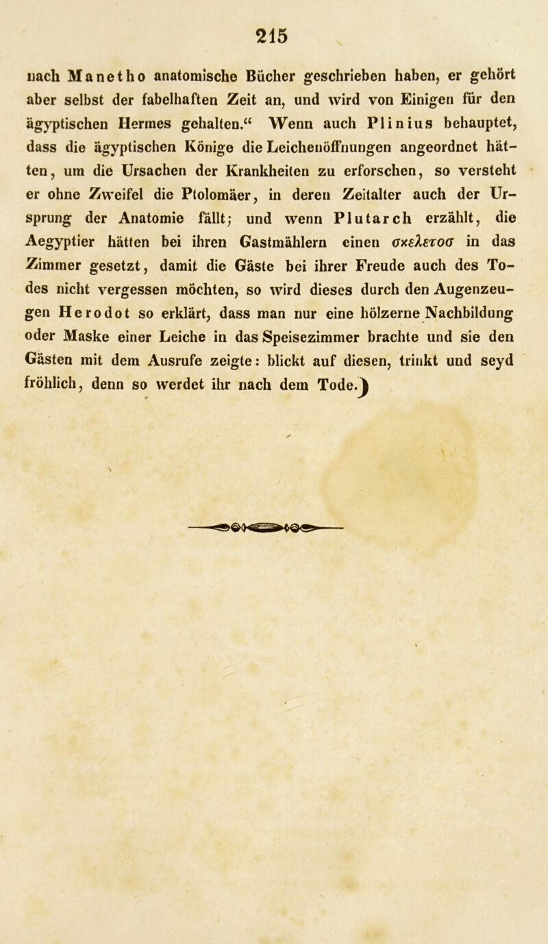 nach Manet ho anatomische Bücher geschrieben haben, er gehört aber selbst der fabelhaften Zeit an, und wird von Einigen für den ägyptischen Hermes gehalten.“ Wenn auch Plinius behauptet, dass die ägyptischen Könige die Leichenöffnungen angeordnet hät- ten, um die Ursachen der Krankheiten zu erforschen, so versteht er ohne Zweifel die Ptolomäer, in deren Zeitalter auch der Ur- sprung der Anatomie fällt; und wenn Plutarch erzählt, die Aegyptier hätten bei ihren Gastmählern einen oxsXstog in das Zimmer gesetzt, damit die Gäste bei ihrer Freude auch des To- des nicht vergessen möchten, so wird dieses durch den Augenzeu- gen Herodot so erklärt, dass man nur eine hölzerne Nachbildung oder Maske einer Leiche in das Speisezimmer brachte und sie den Gästen mit dem Ausrufe zeigte: blickt auf diesen, trinkt und seyd fröhlich, denn so werdet ihr nach dem Tode.}