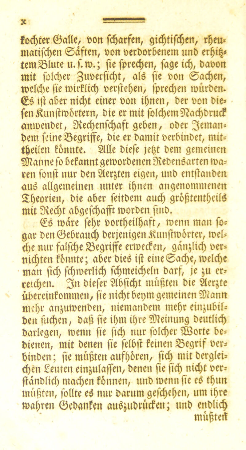 fodjter ©alle, t>on fdjarfen, §id)tifd)tn, rljem mattfcf)en @dften, oon beworbenem unb erfji$* temSMute u.f.m.; fte fpredjen, fage icfj, baoon mit fold)er 3uoecftd)t, öfö fte oott @acf)en, mcldte fte mirflid) oerjlefjen, fpred>en mürbem <£$ ijl aber nid)t einer bon tljnen, ber bon bie* fentotümbrtern, bie er mit folgern 9?acf)bru<f anmenbet, SKecl^enfc^aft geben, ober 3eman» bem feine begriffe, bie er bamtt oerbinbet, mit* feilen fbnnte* Sille biefe je$t bern gemeinen ^anne fo befannt gemorbencn üvebenoarten ma* reit fonft nur ben Siebten eigen, unb entlauben au$ allgemeinen unter if)tten angenommenen £fjeoriett, bie aber feitbetn aud) gro^tent^cüö mit 9ved)t abgefcf)afft morbett ftnb. dö mdre fef)t oortfjetlfjaft/ menn man fo- gar bettÖebraucf) berjentgen^irnftmorter, mel* dje nur falfdje begriffe ermecfett, gdnjlid) oer* nickten fbnttte; aber bieö ttf eiite0ad)e, meld>e man ftd) fd)merltd) fd)meid)eln barf, je ju er* reichen* 3n biefer Slbftdjt müßten bie Siebte Übereinkommen/ fte n icf)t bepm gemeinen 3)?ann mcljr artjitmenben, niemanbent mefjr eittjubil* ben fudjett, bajj fte if>nt if>re Meinung beutlid) barlegen, menn fte ftd) nur foldjer £öorte be* bienen, mit betten fte felb|t feinett SÖegrif ber* bittben; fte müßten aufl)6rett/ ftd) mit berglei* d)en Seinen ctnjulaflTen/ betten fte ftd)nid)t oer* Üanblid) ntacf>cn können, unb mentt fte e$ tfjutt müßten, follte c6 nur barunt gefcf)ef)en, um iljre magren ©ebanfen au^ubrüdeit; unb enblid) müjjteit