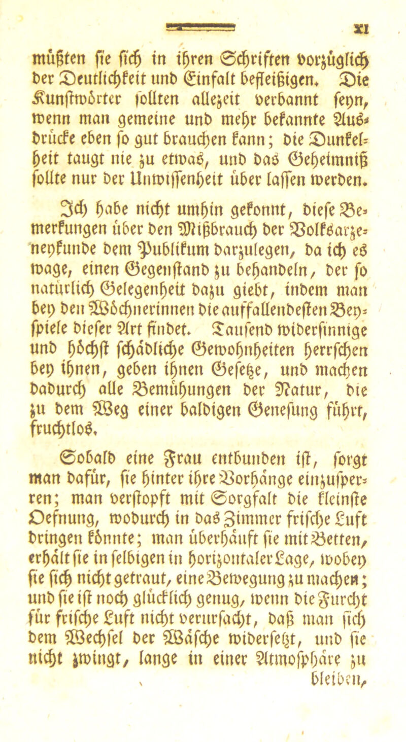 3CI mügtcn fte ftcfj in ihren ©djriften bor^üglicE) t>er ®eutltd>fett unb Einfalt befleißigen, 3)ie 3\unfhu6rtcr follten aüejeit oerbannt fepn, menn man gemeine unb mehr befannte 2lu& brücf e eben fo gut brauchen fann; bte £)unfel= (jeit taugt nie ju etmab, unb baP ©ehetmniß foUte nur Der Untmjfenheit über (affen werben. 3cf) ^abe nicht umhin gefonnt, bfefe ^3e* merfungen über ben Mißbrauch ber BolfOat^e-* nepfunbe bem ^ubltfum barjulegen, ba id) e$ wage, einen ©egeitfianb ju befjanbeln, ber fo natürlich Gelegenheit baju giebt, tnbern man bep ben Wöchnerinnen bieauffaHenbefienBep* fpiele biefer 9lrt ftnbet. Saufenb wiberftnntge unb jj&chff fdjdbliche ©ewofjnhetten Ijerrfchen bep ihnen, geben ihnen ©efe|e, unb machen baburcf) alle Bemühungen ber Statur, bte &u bem Weg einer balbtgen ©enefung führt, fruchtlos, @o6«fb eine grau ettfbunben tff, forgt man bafür, fte hinter ihre Borbange eiit^ufper* ren; man oerjfapft mit ©orgfalt bie fleinfie Defnung, rooburdj in Da3 Bi mm er frifche £uft bringen fbmtte; man überhäuft fte mit Betten, erhalt fte in felbtgen in fjorijontalerfage, wöbet) fte ftcfj nicht getraut, eine Bewegung ;u mache«; unb fte tfi noch glücflkf) genug, wenn biegurcht für frifche fuft nicht berurfad)t, bah man jtdj bem Wechfel ber Wafcfje wiberfeßt, unb fte nicht jwiugt, lange in einer ?itmofp(jdre $u x bleiben.