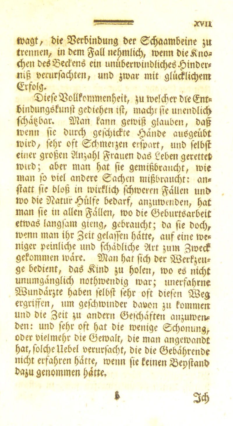 fbagt, bie SSerbinbung ber 0djaatttbeine ju trennen, in bem gall ne^mlid), rnenn bie .Rno* c^en be$2?eci'en$ ein unüberminb(td)eg.£)inber* ttifc oemr faxten, unb $mac mit glücklichem (Erfolg, 0iefe3SolIfcmtttenljeit, £u toelcber bt'eQünfs btnbungefunü gebieten tfl, maetjr fte unenblid) fchd^bar, Sftan fann gernift glauben, baff menn ftc burd) gefd)tckte £dnbe auelgeübt totrb, fehr oft 0cbtnevjen erfpart, unb feibfl einer großen Slnjaljl grauen baö £ebett gerettet totrb; aber man ljat fte gemiftbraud)t, tote man fo otel anbere 0ad)en migbraudht; an* tfatt ftc bloß in mirfltd) ferneren galten unb too bie Statur jg>üCfe bebarf, anjutoenben, hat man fte in allen gdllen, too bte ©eburtSarbett ettoaö langfam gieng, gebraucht; ba fte bod), toenn man i(jr 3eit geladen hatte, auf eine toe* niger peinliche unb fd)dblttf)e %vt ^um Smecf gefomnten mdre. SDtan hat ftcf) ber ©erfreu* ge bebtent, baS dtütb ju ^ofett, too eo nid;t unumgänglich nothroenbig mar; unerfahrne $Ö3unbdr$te höben felbff fehr oft btefen 5öeg ergriffen, um gefebtotnber baoon $u kommen unb bte Seit *u anbertt ©eid)dften anjumen* ben: unb fehr oft hat bie menige 0d)onungr ober oielme()r bte ©eroalt, bie man angetoanbC hat,fold)eUebel oerurfacht, bie bie ©ebdhrenbe nicht erfahren hatte, toenn fte fernen 23epffanb t>a$u genommen hatte.