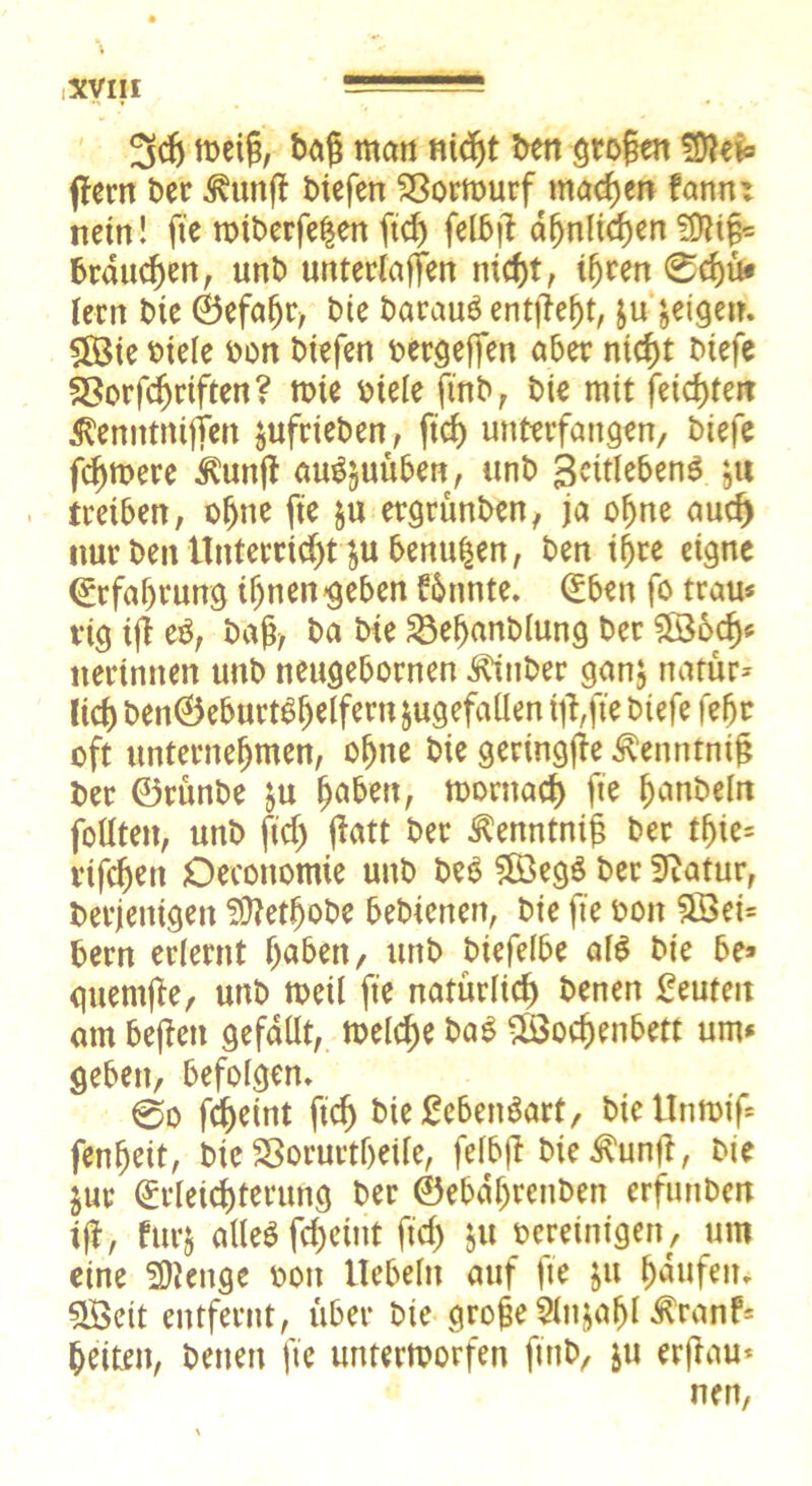 3dj meig, baß man nidjt ben grogen Shlei« ffern ber ^ung btefen Vorwurf machen fann: nein! fte n>tberfe$en ftd) felbg a^nltcfjen SDlig* brauchen, unb unterlagen nicht, ihren 0d)ü« lern bie ©efahr, bie barauS entließt, $u geigen. Wie biele bon btefen bergegen aber nicht biefe SSorfcgriften? tote biele ftnb, bte mit feilten Äenntntfien jufrieben, ftd) unterfangen/ btefe fernere Äunfl au^uüben, unb ßcitlebenS }tt treiben, ohne fte &u ergrünben, ja ohne aud) nur ben Unterricht ^ubenu|en, ben ihre eigne Erfahrung ihnen geben Stinte. (Eben fo trau* rig tg eb, baß, ba bte 23ehanblung ber Sö3ödj« itertnnen unb neugebornen Stüber ganj natür- lich ben©eburt$fjelfern jugefaüen iftfte btefe fefjr oft unternehmen, ohne bie gertngge ^enntnig ber ©rünbe ju morttach fte hobeln foUten, unb ftd) gatt ber ^enntnig ber tfjie= vifdjen Oeconomte unb beo 5öeg$ ber Sftatur, derjenigen Üttetfjobe bebienen, bie fte bon 5Sei= bern erlernt haben/ unb biefelbe als bie be> guemge, unb weil fte natürlich benen £euteit am begett gefallt, welche baS Wochenbett um* geben, befolgen* @o fcheint ftd) bießcbenäart, bicUrtwig fenfjeit, bie SSorurtljeife, felbg bie .^ung, bie $ur (Erleichterung ber ©ebdljrenben erfunbett ig, furj atieö fcheint ftd) $u bereinigen, um eine fjftenge bott liebeln auf fte Jtt häufen* 5Ö3eit entfernt, über bie groge Slit&afjl Äranf* heiten, benen fte unterworfen ftnb, $u ergau*