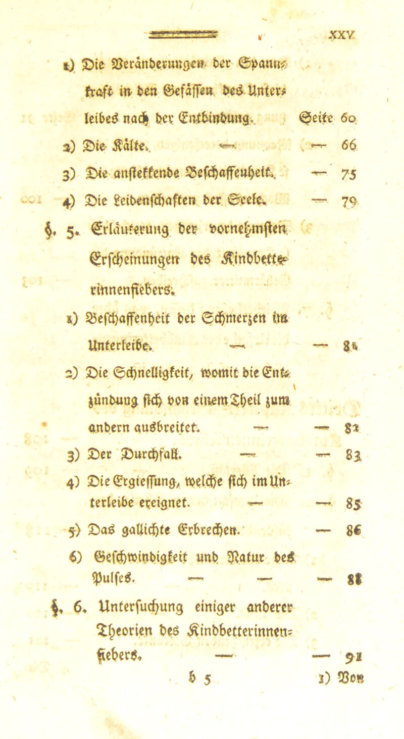 / •3=S * XXV t) ©ie SSeranbetunget? ber ©paun? fr oft in* ben ©efaffe«, bei Unter# leibeg nad> bev Güntbinbung, ©eite 60 3) ©ie- Äalts. *** \ 66 3) ©ie anjleffenbe 55efd)affeul)eit.. — 75 4) ©ie Scibenfdbaften ber ©eefs — 79 $, 5* ^rtäitferimg bet sorne^mflen ^rfc^einungeir bes $inbbefte riunenjreßerö; s) 53efd)affenbett ber ©dbmcrjen im Unterleibs —» — 8> 2) Sie ©dbnelligfcit, womit bie <£nk junbung fidj bon einem SM jura ***•* * •' .e- a.nbern augbreitet. —* — gs 3) ©er ©urdbfaß. — 83 4) ©ie&rgteflTung, wcld&e ftcf) imUtt* terleibe ereignet. ■«— —» 85 5) ©ag gaUicf)te €rbrecijett. — 8€ 6) ©efcbwinbigfett unb SRatur bei ^Julfeg. — — — 81 6* Unterfucfyung einiget anberct ^Ipeotien bes $inbbetterinnett= £eberg, — — 9a