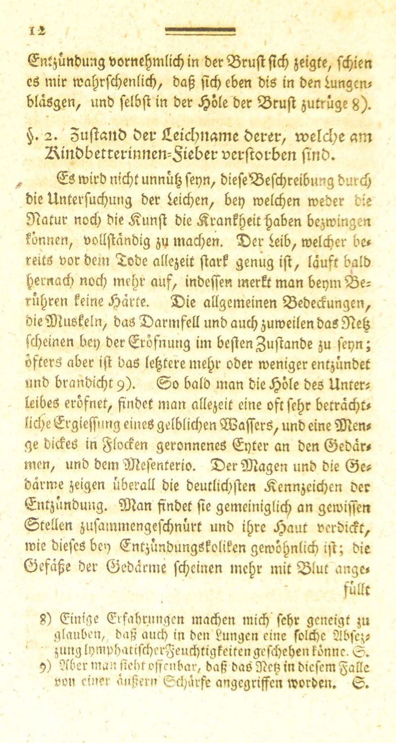 ©nt$ünbung bornehmltdj in ber S23rufl fic^> jeigfe, fcf/ien eS mit* trafjrfd^enfid), ba£ ficf> eben big in ben iungen* bldsgen, unb felbft in ber £ole ber 23ruß jutrüge 8). §. 2. 5ufta»iö bet* £etd}name öcrer, rotldjt am T&inbbttttvinntifcSisfott »ctßotbcn finix , © wirb nicht unnuf3 fepn, btefe55efcf}reibung burd) bie Unterfud}ung bet* letchen, bet} weichen »eher bie Eftatur ncd} bie .Svunfi bie JRtanffytit haben bezwingen formen, uoUftdnbig jy machen, SDer leib, welcher bet teits bor bem ^obe allejeit fiar? genug ift, lauft halb hernad} noci) mehr auf, inbeffen trterfr man bepm'QSe; rühren feine Sparte. 3)ie allgemeinen 23ebecfungen, bieüDIuöfeln, basX)armfell unb auch juweilenbasSfteh fchcinen bet} ber^iofnuttg im beflen3ufianbe ju fepn; öfters aber ifl bas le|fere mehr ober weniger entjunbet «nb branbicht 9). @0 halb man bie Jpole bes Unter? leibes erofnet, finbef man allezeit eine oftfehr betracht# lid}e (Jrgiejfurtg eines gelblichen ^Gaffers, unb eine URen# ge tiefes in §locfen geronnenes (£t}fer an ben ©ebdr# men, unb bem tölefenferio. £>er 9)iagen unb bie @e? barme jeigen überall bie beutlichflen ^ennjcid}en ber ©tfjünbung. 5ftan finbef fte gemeiniglich an gewiffen ©teilen jufammengefchnürf unb ilpre £auf mbieft, wie tiefes bep ^ntjünbungSfolifen gewöhnlich ifi; bie ©efdfje ber ©ebdrme fchcinen mehr mit QMut angc* fülle 8) (Einige (Erfahrungen machen mich fcfjr geneigt ju glauben, baß aud) tu ben Zungen eine fclthc 2lbfe$* $wtg lt>mphatifcher§-euchttgfeifeng^fchehen fonne. 0. 9) Sfber man fiehf offenbar, baß baölftcfnnbicfcmgallc »ou einer duftem ©djdrfe angegriffen worbett. 0.