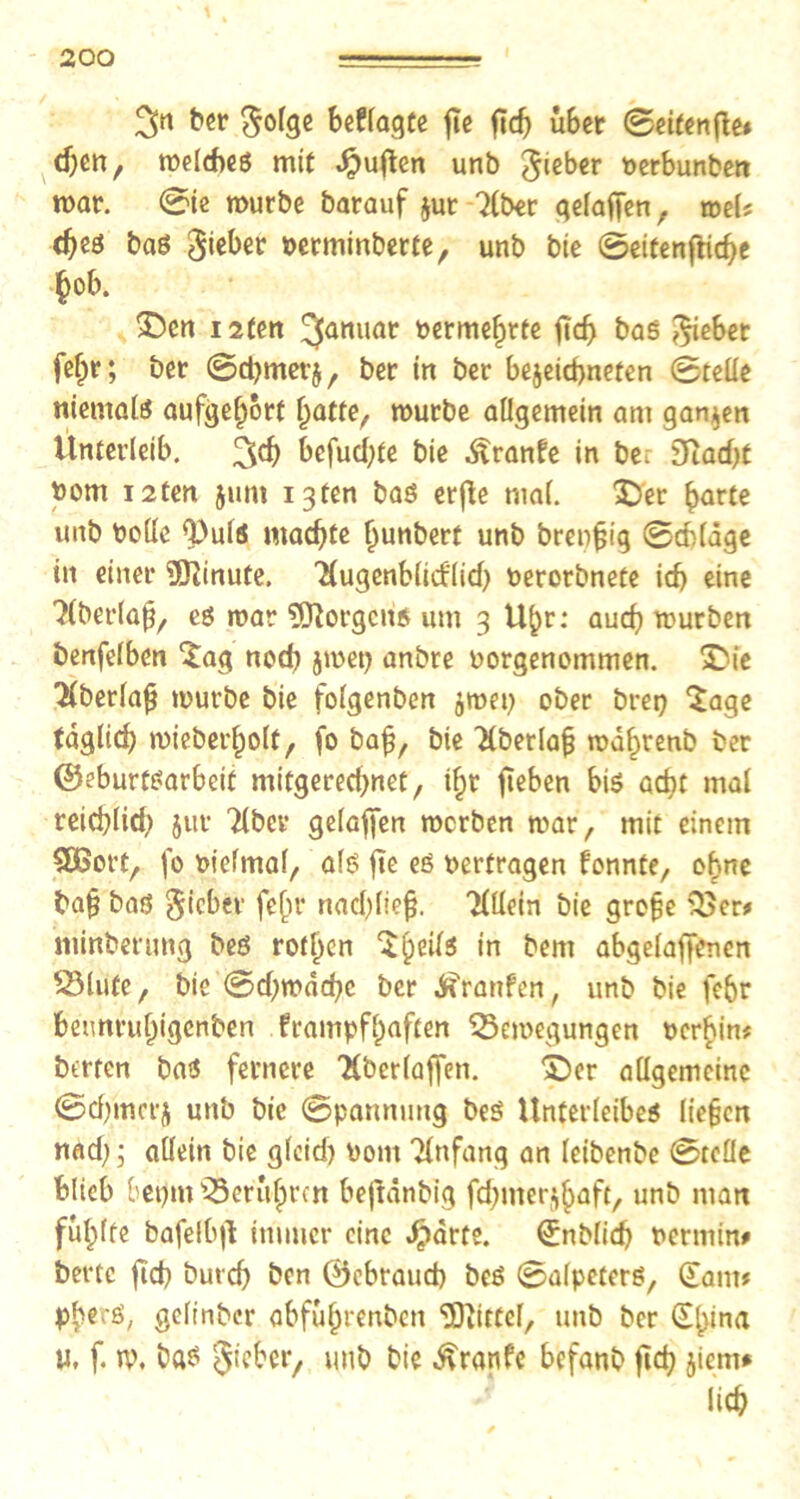 ber beffagte fic ftd) übet Seifenjte* djen, welches mit duften unb lieber berbunben war. Sie würbe barauf jut Tiber gelaffen , weis djes bas Riebet perminberte, unb bie 0eitenfttd)e ^ob. £)cn 12ten Januar bermehrte ftd) bas Riebet fef>r; bet Sdjmerj, bet in bet be$eid>nefen Stelle niemals aufgehort Tratte, würbe allgemein am ganzen Unterleib. 3$ üefucl;te bie ^ranfe in be. 9Tad)t bom i2ten $um igten bas erfte mal. $>er barte imb bolle Q)uls machte hunbert unb brenfjig Schlage in einer Minute, Tlugcnblitflid) berorbnete icf) eine Tlberla^, es war Borgens um 3 Ubr: aud) würben benfelben *£ag nod) jwet) anbre borgenommen. £Me Tlberlafj würbe bie folgenben ^wet) ober bret) *£age taglid) wiebet'holf, fo bajj, bie TCberla^ wahrenb ber ©eburtsarbeif mitgerectjnet, % fieben bis acht mal reicfylid) jur Tiber geladen werben war, mit einem SÖSorf, fo bielmal, als fte es berfragen fonnte, ebne bafj bas lieber fefir nad)liefj. Tlllein bie grofje '33er* riiinberung bes rotl)en ^b1^ *n &em abgelaffenen Blute, bie 0d)wdd)c ber ^ranfen, unb bie fe6r bennrubigenben frampfhaften Bewegungen berhin* betten bas fernere Tlberlaffen. £)er allgemeine Sdjmcrj unb bie Spannung beS Unterleibes liegen nad) 5 allein bie gleich) bom Tlnfang an leibenbe Stelle blieb betjm Berühren bejtdnbig fcf>mer^^aft, unb man füllte bafelb|l immer eine Jpdrte. (Jnblid) bermin* bertc fid) butef) ben ©ebraud) bes Salpeters, (Eam* pberS, gelinbcr abfübrenben EDiittcl, unb ber (Ebina U, f. w. ba$ lieber, unb bie ^ranfe befanb ftd) jiem* lieb