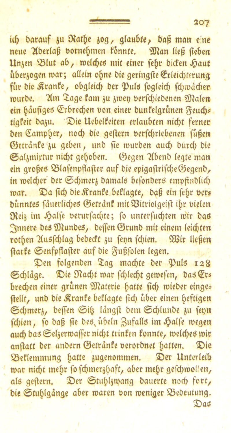 307 id) barauf ju £Rathe jog, gfauSte/ bafj matt e'ne neue 2(berfa£ Pornehmen fonnte. 5ftan fief fiebert Unjen 2Mut ab, melcheö mit einer fe^r bicfen Jpaut überzogen mar; allein ofjme bie geringfte Erleichterung für bie Äranfe, obgleich ber ^Pufs fogleid) fchmdcber mürbe. Tfm £age fam ju jtoep Perfd;iebenen 9ftalen ein ^dufigeö Erbrechen non einer bunfelgrünen geudjs tigfeit baju. Die liebeifeiten erlaubten nicht ferner ben (Sampler, noch bie gefiern oerfchriebenen füjjen ©etranfe ju geben, unb fie mürben auch burch bie @aljmi,ctur nicht gehoben, ©egen 'Xbenb fegte man ein grofjeö Q3lafenpflafler auf bie epigajiriftheÖegenb, in meldjer ber Schmerj bamalö befonberö empftnbfich mar. Da fid; bie^ranfe beflagte, ba§ ein fe^r Per* bunnteö fduerfid;eö ©etranf mitißifrtolgeifi ihr üieiett Oleij im £alfe Perurfacyte; fo untersten mir baö innere be$ “iOlunbeS, beffen©runb mit einem leisten rothen 2(uöfd)lag bebecft ju fepn fchien. £Btr liefen flarfe @enfpflafier auf bie $ujjfofen fegen. Den fofgenben 5ag machte ber <Pu(g 128 0d)lage. Die 3ftacht mar fehlest gemefen, baöEr* brechen einer grünen Materie hafte fich mieber einges (lebt, unb bie ^ranfe beffagte fich über einen heftigen ©chmetj, befjen ©i£ Idngfi bem Schlunbe $u fepn fchien f fo bafj fte beöN Übeln ^ufaflö im Jjalfe megen auch ba5 Sefjermaffer nicht trinfen fonnte, melcheömir arrflatt ber anbern ©etränfe Perorbnet hatten. Die S3eflemmung hatte jugenommen. Der Unterfeib mar nicht mehr fo fchmer$l)aft, aber mehr gefchmol.'en, als gefiern. Der ©tuhljmang bauerte noch fort, bie (Stuhlgänge aber maren pon roeniger SÖebeutung. Das