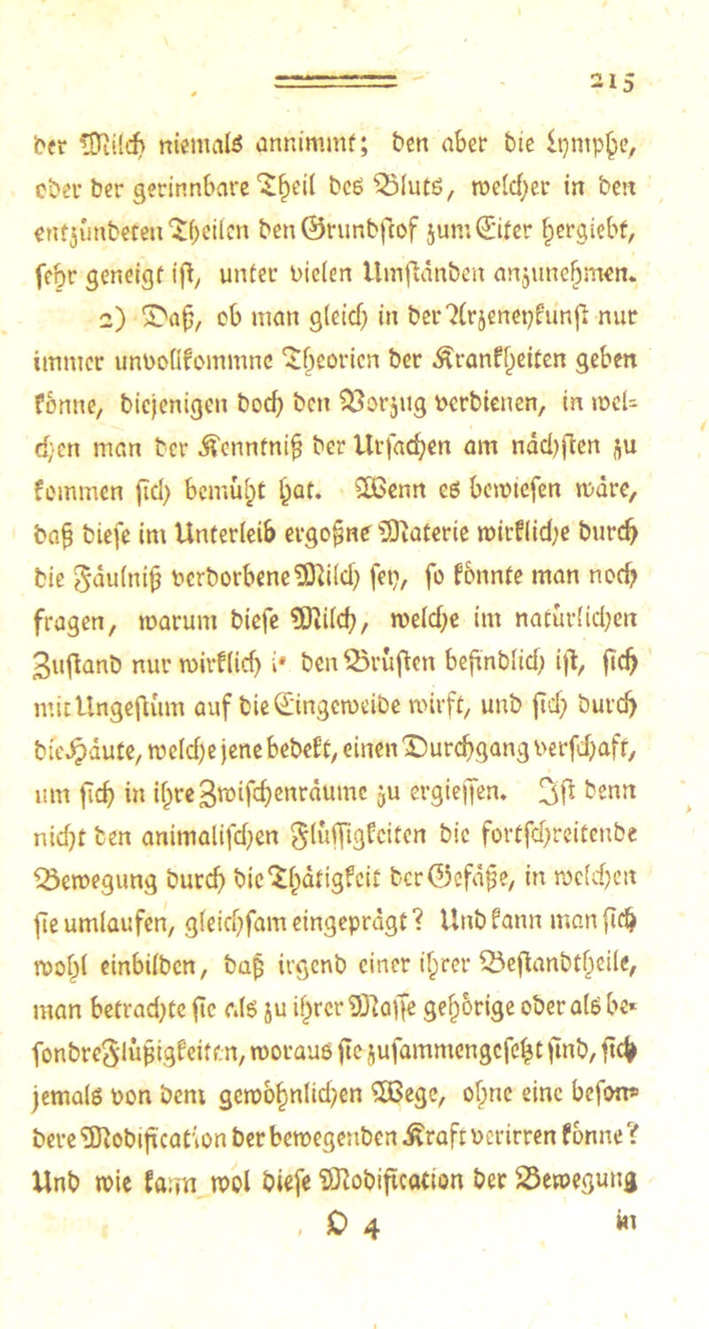 21 5 ber *Diild> niemals annimmf; ben aber bic Ipntphe, ober ber gerinnbare ^eil bcß $Mutß, weldjer in beit entjunbeten feilen ben©runbfcof $um (Eiter fjergiebf, fehr geneigt ift, unter Dielen Itmftanben anjunefjmen. 2) Daf, ob man glcidj in ber?(rjenepfunjl nur immer unPoüfcmmnc ^fjeoricn ber Äranf^eiten geben fbnne, biejenigen bod) ben SUorjug Perbienen, in weU d;en man ber tonfnifj ber Urfachen am ndchften ftu fommen fid> bemüht l^at. 2ßenn es bemicfen wäre, ba§ biefe im Unterleib ergebne Materie wirflidje burdj bie gdulnifj PcrborbeneMd) fei?, fo fbnnte man nod? fragen, warum biefe SDiilch, weld;e im nafurlid;en 3uflanb nur wirflidj i* ben Prüften befmblid; ift, fidj mictlngefium auf bie(E'ingctoeibe wirft, unb ftd? butclj bie^dute, weld)e jene bebet't, einen Durchgang Perfd)aft, um jlcb in ihreSroiföenrdume ju ergieffen* benn nidjt ben animalifd^en glufftgfeiten bic fortfdjreitenbe Bewegung burch bic ‘Sfjdtigfeit bcr©cfd^e, in welchen jte umlaufen, gleichfam eingeprdgt ? Unb fann man (ich wohl einbilben, baß irgenb einer ihrer 23ejianbtheile, man betradjte fic r.ls ju ihrer 'Sftayfe gehörige ober als be* fonbreSlüßigfeitc.n, woraus jte jufammengefeht fmb, ftcj> jemals non bem gewohnten £Bege, ohne eine befon* bere ‘üUobificaC'ion ber bewegeuben Äraft Perirren fbnne? Unb wie fa;m wol biefe Sftobiftcation ber Bewegung , 0 4