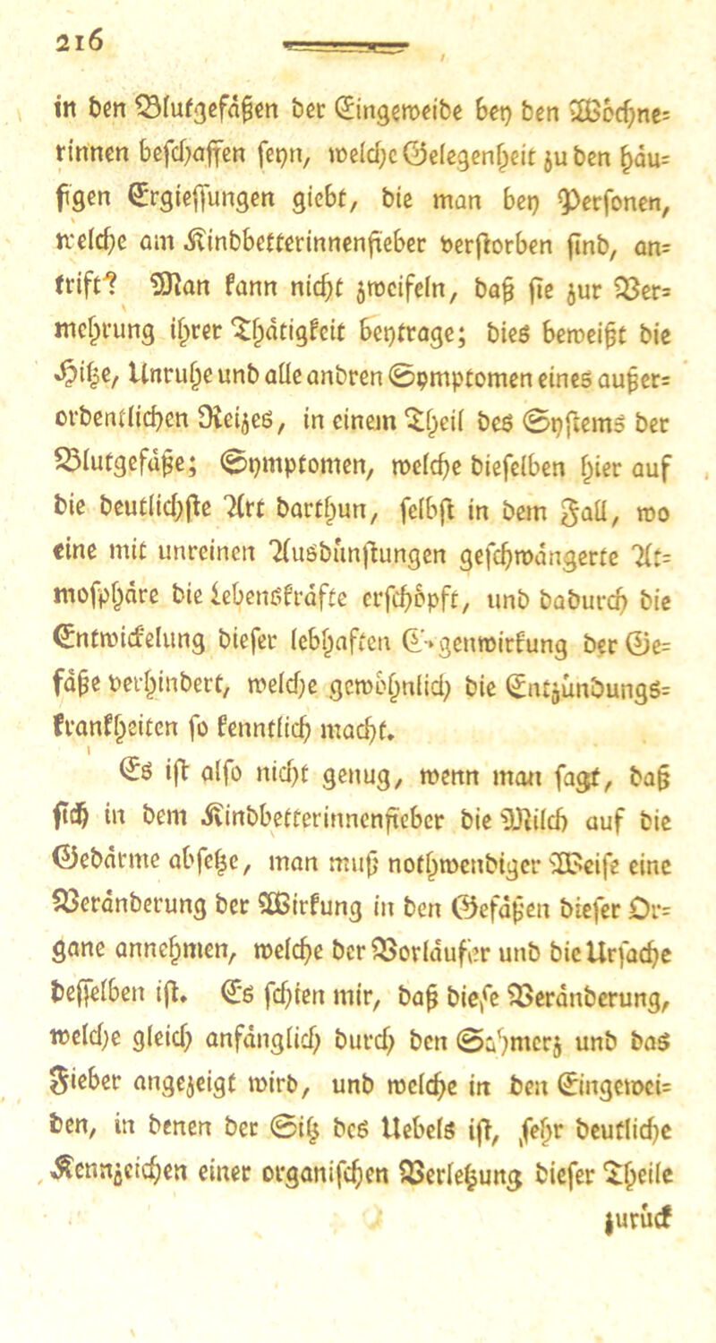 in ben QMutgefdfjen bec Gfingeweibe bet) ben 2B6cf;ne= rinnen befchaffen fepn, weiche Gelegenheit juben l)du= fgen Gfrgieffungen giebt, bie man bet) 9>erfonen, rcelche am Äinbbetterinnenfteber Perfiorben finb, an= ttiftl 9)?an fann nicht zweifeln, bafj fie jur $8er= mcfii’ung ilprer ^^dtigfeit beitrage; bieg beweist bie Unruhe unb alle anbren 0pmptomen eines aufjer= orbentlichen Oieijes, in einem ^l^eil beg 0nftems ber 2>lutgefaj?e; 0pmptomen, welche biefelben hier auf bie beutltd>fle lixt bartfnm, felbft in bem gall, wo eine mit unreinen 3luöbunftungen gefchwangerte 7lt= mofp^dre bie iebengfrafte crfcfjopft, unb baburch bie ©ntwicfelung biefer lebhaften ©•►genwirfung ber ©e= fdjje oerhjnbert, welche gewöhnlich bie ©ntjunöungg= fvanf^dten fo fenntlich macht. 1 ©g ift alfo nicht genug, menn man fagt, ba(j fid) in bem ^vinbbetterinnenftebcr bie üDiilcb auf bie ©ebarnte abfeljc, man mufj nothwcubiger 'UBeife eine SBcranberung ber SBirfung in ben ©efäjjen biefer Dr= gane annehmen, welche ber 3Sorldufl?r unb bicllrfache beleihen ift. <£g fehlen mir, bafj biefe SBeranberung, welche gleich anfänglich burcf; ben 0ahnierj unb baö lieber angejeigt wirb, unb welche in ben 0ngcwci= ben, in benen ber 0il$ beg Uebelg ift, jefn beufliche Äennjetchen einer organischen SBerlelpung biefer ^he^c juruef