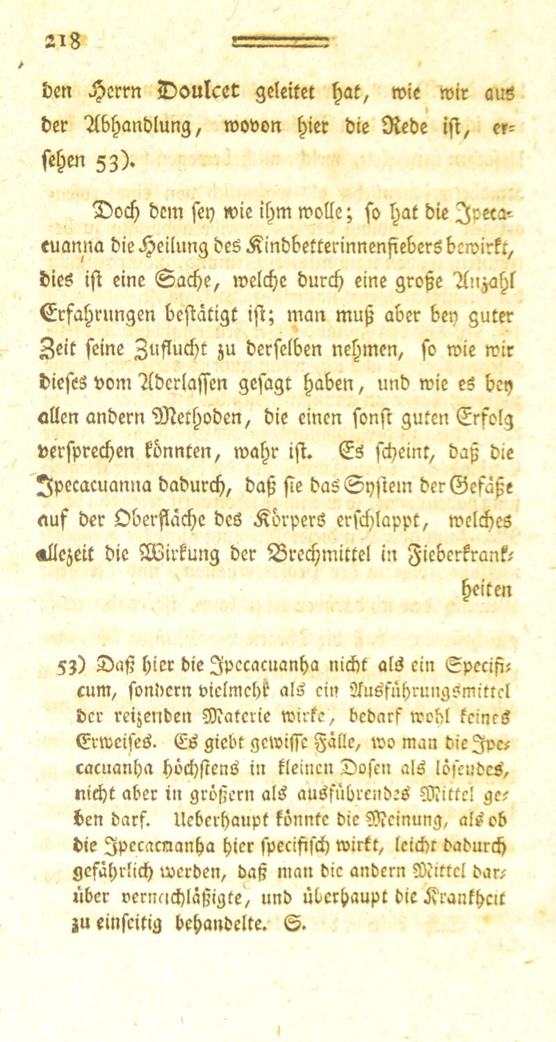 ben $crrn £)outcet geleitet 1jat, mie wir aus i ber Tfbhanblung, rooöon f)iet bie Diebe ifi, er= fef;en 53). 2>och bem fei) wie iljm motte; fo tjat bie 3peca'- tuanna bieTeilung beß ^inbbetterinnenhehersbemirft, bies ifi eine @ad)e, welche burcf) eine grope ‘iftyafjf (Erfahrungen betätigt ifi; man mu^ aber Ben guter ßeit feine 3uffad)t ju berfeiben nehmen, fo mie mir tiefes Pom ’Hbcrlaffen gefagt haben, unb rcie es bet) etten anbern Dftethoben, bie einen fonft guten Erfolg t>erfpred)en fonnten, mafir ifi. (Es fcfyeint, bap bie ^pecacuanna baburd), bafj fte bas'@pjtein ber©efdpe eiuf ber Oberfläche bes Körpers erfdjlappt, meines AÜejett bie Sßiifung ber Brechmittel in gieberfranf? feiten 53) £af? hier bie Spccacuanha ttidjf alS ein (gpecifi; cum, fonbern biclmchÜ als ein 2fuöfuhrungSmittel ber reijenben Materie wirfe, bebarf trehl feineS (EtmeifeS. (ES giebt gemiffe gälle, wo man bieSfpc? cacuanha hbchltenß in (leinen Oofett als lofeubcs', nicht aber in gröjjern als auSfübrenöeS SDiiffel ge? ben barf. ileberhaupf fonntc bie Meinung, als ob bie 3pecacnanha hier fpecififch mirft, letdn baburch gefährlich roerben, bap man bic anbern Sföiftel bar? über nernadbläpigte, unb überhaupt bie tfranfhcif iueinfeitig behanbelte. ©. 1