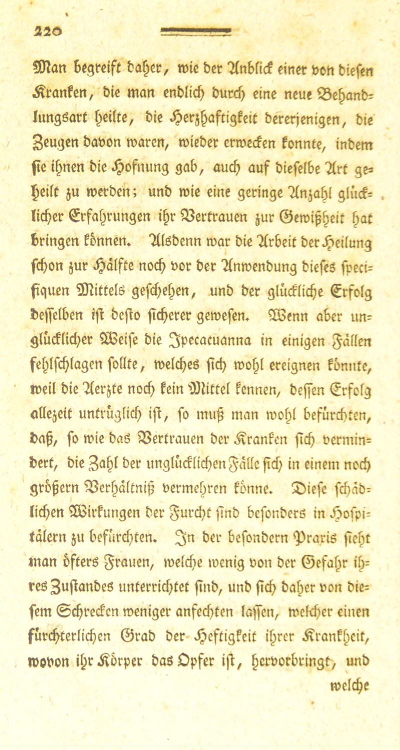 3D?an begreift baljer, wie ber Tfnblicf einer bon biefen ^ranfen, bie man enblicf) burd) eine neue 53e§anb= lungsart feilte, bie ^erj^aftigfeit bererjenigen, bie Beugen babon waten, wiebet erweefen fonnte, inbem fic ihnen bie $öfnung gab, auch auf biefe(6e Urt ge= Ijeift ju werben; unb wie eine geringe 'Hnjabl glucf= lieber Erfahrungen i§r Vertrauen jur ©ewifjheit hat bringen fbnnen. TllSbenn war bie Arbeit ber Leitung fdjon jur $alfte noch bor ber Tfnwenbung biefes fpeci= fk|uen Mittels gefebefpen, unb ber glucflidje Erfolg fceffelben ift befto fixerer gewefen. $ßenn aber un= glucf(id;er £ßeife bie Jjpecacuanna in einigen Ratten fehlfcbfagen follte, weiches ficb wohl ereignen fonnte, weil bie Tlerjfe nod; fein Büttel fennen, befjen Erfolg ollejeit untrüglich iff, fo mufj man mof)l befurchten, fcafj, fo wie baS Vertrauen ber ^ranfen (ich bermin= berf, bie 3^1)1 ber unglucf lieben ^ättc ft cf; in einem noch grofjern ^erhdltnib bermebren fonne. SDiefe febab- ficben SÖSirfungen ber furcht flnb befonbers in ipofpi- tdlcrn 51t befurchten. 3n ber befonbern s])rariö ficht man bfters grauen, welche wenig bon ber ©efajjr ih- res 3ufianbes unterrichtet ftnb, unb ftch baf;er bon bie= fern ©ebreefen weniger anfechten laffen, welcher einen fürchterlichen ©rab ber Jpcftigfeit ihrer Äranfhcit, wobon ihrÄbrper bas Opfer i|l, herborbringt, unb welche